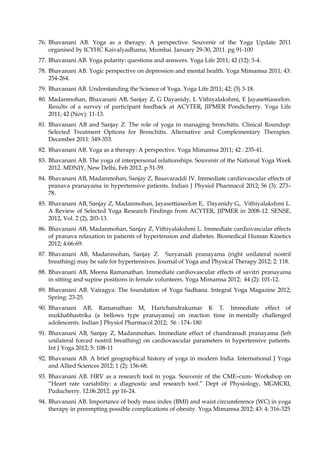 76. Bhavanani AB. Yoga as a therapy: A perspective. Souvenir of the Yoga Update 2011
organised by ICYHC Kaivalyadhama, Mumbai. January 29-30, 2011. pg 91-100
77. Bhavanani AB. Yoga polarity: questions and answers. Yoga Life 2011; 42 (12): 3-4.
78. Bhavanani AB. Yogic perspective on depression and mental health. Yoga Mimamsa 2011; 43:
254-264.
79. Bhavanani AB. Understanding the Science of Yoga. Yoga Life 2011; 42: (5) 3-18.
80. Madanmohan, Bhavanani AB, Sanjay Z, G Dayanidy, L Vithiyalakshmi, E Jayasettiaseelon.
Results of a survey of participant feedback at ACYTER, JIPMER Pondicherry. Yoga Life
2011; 42 (Nov): 11-13.
81. Bhavanani AB and Sanjay Z. The role of yoga in managing bronchitis. Clinical Roundup:
Selected Treatment Options for Bronchitis. Alternative and Complementary Therapies.
December 2011: 349-353.
82. Bhavanani AB. Yoga as a therapy: A perspective. Yoga Mimamsa 2011; 42 : 235-41.
83. Bhavanani AB. The yoga of interpersonal relationships. Souvenir of the National Yoga Week
2012. MDNIY, New Delhi, Feb 2012. p 51-59.
84. Bhavanani AB, Madanmohan, Sanjay Z, Basavaraddi IV. Immediate cardiovascular effects of
pranava pranayama in hypertensive patients. Indian J Physiol Pharmacol 2012; 56 (3): 273–
78.
85. Bhavanani AB, Sanjay Z, Madanmohan, Jayasettiaseelon E, Dayanidy G, Vithiyalakshmi L.
A Review of Selected Yoga Research Findings from ACYTER, JIPMER in 2008-12. SENSE,
2012, Vol. 2 (2), 203-13.
86. Bhavanani AB, Madanmohan, Sanjay Z, Vithiyalakshmi L. Immediate cardiovascular effects
of pranava relaxation in patients of hypertension and diabetes. Biomedical Human Kinetics
2012; 4:66-69.
87. Bhavanani AB, Madanmohan, Sanjay Z. Suryanadi pranayama (right unilateral nostril
breathing) may be safe for hypertensives. Journal of Yoga and Physical Therapy 2012; 2: 118.
88. Bhavanani AB, Meena Ramanathan. Immediate cardiovascular effects of savitri pranayama
in sitting and supine positions in female volunteers. Yoga Mimamsa 2012; 44 (2): 101-12.
89. Bhavanani AB. Vairagya: The foundation of Yoga Sadhana. Integral Yoga Magazine 2012;
Spring: 23-25.
90. Bhavanani AB, Ramanathan M, Harichandrakumar K T. Immediate effect of
mukhabhastrika (a bellows type pranayama) on reaction time in mentally challenged
adolescents. Indian J Physiol Pharmacol 2012; 56 : 174–180
91. Bhavanani AB, Sanjay Z, Madanmohan. Immediate effect of chandranadi pranayama (left
unilateral forced nostril breathing) on cardiovascular parameters in hypertensive patients.
Int J Yoga 2012; 5: 108-11
92. Bhavanani AB. A brief geographical history of yoga in modern India. International J Yoga
and Allied Sciences 2012; 1 (2): 156-68.
93. Bhavanani AB. HRV as a research tool in yoga. Souvenir of the CME–cum- Workshop on
“Heart rate variability: a diagnostic and research tool.” Dept of Physiology, MGMCRI,
Puducherry. 12.06.2012. pp 16-24.
94. Bhavanani AB. Importance of body mass index (BMI) and waist circumference (WC) in yoga
therapy in preempting possible complications of obesity. Yoga Mimamsa 2012; 43: 4: 316-325
 