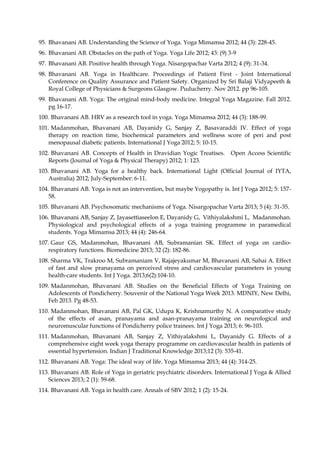 95. Bhavanani AB. Understanding the Science of Yoga. Yoga Mimamsa 2012; 44 (3): 228-45.
96. Bhavanani AB. Obstacles on the path of Yoga. Yoga Life 2012; 43: (9) 3-9
97. Bhavanani AB. Positive health through Yoga. Nisargopachar Varta 2012; 4 (9): 31-34.
98. Bhavanani AB. Yoga in Healthcare. Proceedings of Patient First - Joint International
Conference on Quality Assurance and Patient Safety. Organized by Sri Balaji Vidyapeeth &
Royal College of Physicians & Surgeons Glasgow. Puducherry. Nov 2012. pp 96-105.
99. Bhavanani AB. Yoga: The original mind-body medicine. Integral Yoga Magazine. Fall 2012.
pg 16-17.
100. Bhavanani AB. HRV as a research tool in yoga. Yoga Mimamsa 2012; 44 (3): 188-99.
101. Madanmohan, Bhavanani AB, Dayanidy G, Sanjay Z, Basavaraddi IV. Effect of yoga
therapy on reaction time, biochemical parameters and wellness score of peri and post
menopausal diabetic patients. International J Yoga 2012; 5: 10-15.
102. Bhavanani AB. Concepts of Health in Dravidian Yogic Treatises. Open Access Scientific
Reports (Journal of Yoga & Physical Therapy) 2012; 1: 123.
103. Bhavanani AB. Yoga for a healthy back. International Light (Official Journal of IYTA,
Australia) 2012; July-September: 6-11.
104. Bhavanani AB. Yoga is not an intervention, but maybe Yogopathy is. Int J Yoga 2012; 5: 157-
58.
105. Bhavanani AB. Psychosomatic mechanisms of Yoga. Nisargopachar Varta 2013; 5 (4): 31-35.
106. Bhavanani AB, Sanjay Z, Jayasettiaseelon E, Dayanidy G, Vithiyalakshmi L, Madanmohan.
Physiological and psychological effects of a yoga training programme in paramedical
students. Yoga Mimamsa 2013; 44 (4): 246-64.
107. Gaur GS, Madanmohan, Bhavanani AB, Subramanian SK. Effect of yoga on cardio-
respiratory functions. Biomedicine 2013; 32 (2): 182-86.
108. Sharma VK, Trakroo M, Subramaniam V, Rajajeyakumar M, Bhavanani AB, Sahai A. Effect
of fast and slow pranayama on perceived stress and cardiovascular parameters in young
health-care students. Int J Yoga. 2013;6(2):104-10.
109. Madanmohan, Bhavanani AB. Studies on the Beneficial Effects of Yoga Training on
Adolescents of Pondicherry. Souvenir of the National Yoga Week 2013. MDNIY, New Delhi,
Feb 2013. Pg 48-53.
110. Madanmohan, Bhavanani AB, Pal GK, Udupa K, Krishnamurthy N. A comparative study
of the effects of asan, pranayama and asan-pranayama training on neurological and
neuromuscular functions of Pondicherry police trainees. Int J Yoga 2013; 6: 96-103.
111. Madanmohan, Bhavanani AB, Sanjay Z, Vithiyalakshmi L, Dayanidy G. Effects of a
comprehensive eight week yoga therapy programme on cardiovascular health in patients of
essential hypertension. Indian J Traditional Knowledge 2013;12 (3): 535-41.
112. Bhavanani AB. Yoga: The ideal way of life. Yoga Mimamsa 2013; 44 (4): 314-25.
113. Bhavanani AB. Role of Yoga in geriatric psychiatric disorders. International J Yoga & Allied
Sciences 2013; 2 (1): 59-68.
114. Bhavanani AB. Yoga in health care. Annals of SBV 2012; 1 (2): 15-24.
 