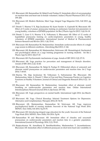 115. Bhavanani AB, Ramanathan M, Balaji R and Pushpa D. Immediate effect of suryanamaskar
on reaction time and heart rate in female volunteers. Indian J Physiol Pharmacol 2013; 57 (2):
199–204.
116. Bhavanani AB. Modern Medicine, Meet Yoga. Integral Yoga Magazine USA. Fall 2013. pg
21-23.
117. Dinesh T, Sharma V K, Raja Jeyakumar M, Syam Sunder A, Gopinath M, Bhavanani AB.
Effect of 8 weeks of pranav pranayama training on pulmonary function test parameters in
young healthy, volunteers of JIPMER population. Int Res J Pharm App Sci 2013; 3 (4):116-18.
118. Dinesh T, Gaur G S, Sharma V K, Velkumary S, Bhavanani AB. Effect of 12 weeks of
kapalabhati pranayama training on cardio-respiratory parameters in young, healthy
volunteers of JIPMER population. International Journal of Medical & Pharmaceutical
Sciences Research and Review 2013; 1 (4): 53-61.
119. Bhavanani AB, Ramanathan M, Madanmohan. Immediate cardiovascular effects of a single
yoga session in different conditions. AlternInteg Med 2013; 2: 144.
120. Bhavanani AB, Ramanathan M, Madanmohan, Srinivasan AR. Hematological, biochemical
and psychological effects of a yoga training programme in nursing students. Int Res J
Pharm App Sci 2013; 3(6):17-23
121. Bhavanani AB. Psychosomatic mechanisms of yoga. Annals of SBV 2013; 2 (2): 27-31.
122. Bhavanani AB. Yoga practices for prevention and management of lifestyle disorders.
Annals of SBV 2013; 2 (2): 32-40.
123. Bhavanani AB, Ramanathan M, Balaji R, Pushpa D. Differential effects of uninostril and
alternate nostril pranayamas on cardiovascular parameters and reaction time. Int J Yoga
2014; 7: 60-65.
124. Sharma VK, Raja Jeyakumar M, Velkumary S, Subramanian SK, Bhavanani AB,
Madanmohan, Sahai A, Dinesh T. Effect of Fast and Slow Pranayama Practice on Cognitive
Functions in Healthy Volunteers. Journal of Clinical and Diagnostic Research 2014; 8 (1) : 10-
13.
125. Bhavanani AB, Ramanathan M, Madanmohan. Immediate effect of alternate nostril
breathing on cardiovascular parameters and reaction time. Online International
Interdisciplinary Research Journal 2014; 4; (Sp Issue): 297-302.
126. Bhavanani AB. Yogic perspectives on mental health. International Light 2014. Jan-March:
14-17.
127. Bhavanani AB. Yoga. Clinical Roundup: Selected Treatment Options for Depression.
Alternative and Complementary Therapies 2014; 20: 54-55.
128. Bhavanani AB, Madanmohan, Ramanathan M, Srinivasan AR. Yoga improves
psychophysical health of nursing students. Souvenir of the National Yoga Week 2014.
MDNIY, New Delhi, Feb 2014. Pg 65-70.
129. Bhavanani AB. Introducing integral yoga education for the youth. Souvenir of the National
Yoga Week 2014. MDNIY, New Delhi, Feb 2014. Pg 84.
130. Ramanathan M and Bhavanani AB. Immediate effect of chandra and suryanadi
pranayamas on cardiovascular parameters and reaction time in a geriatric population.
International Journal of Physiology 2014; 2 (1): 59-63.
131. Rajajeyakumar M, Amudharaj D, Bandiharikrishna, Madanmohan T, Jeyasettiseloune,
Bhavanani AB. Immediate effect of different pranayam on short term heart rate variability in
 