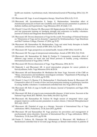 health care students. A preliminary study. International Journal of Physiology 2014; 2 (1): 39-
43.
132. Bhavanani AB. Yoga: A novel integrative therapy. NisarVarta 2014; 6 (5): 13-15.
133. Bhavanani AB, Jayasettiaseelon E, Sanjay Z, Madanmohan. Immediate effect of
chandranadi pranayam on heart rate variability and cardiovascular parameters in patients of
diabetes mellitus and hypertension. Yoga Mimamsa 2013; 45 (1&2): 1-13.
134. Dinesh T, Gaur GS, Sharma VK, Bhavanani AB, Rajajeyakumar M, Sunder AS.Effect of slow
and fast pranayama training on handgrip strength and endurance in healthy volunteers.
Journal of Clinical and Diagnostic Research2014; 8 (5): BC01-03.
135. Bhavanani AB. Diverse dimensions of Yoga for the youth. Proceedings of National Seminar
on "Dimensions of Yoga and its dynamics" organized by Krishnamacharya Yoga Mandiram
and MoP Vaishnav College, Chennai. 4.7.2014. pg 39-52.
136. Bhavanani AB, Ramanathan M, Madanmohan. Yoga and mind body therapies in health
and disease: a brief review. Annals of SBV 2014; 3 (1): 29-41.
137. Bhavanani AB. Yogic perspectives on mental health. Annals of SBV 2014; 3 (1):47-52.
138. Bhavanani AB. The yoga of interpersonal relationships. Annals of SBV 2014; 3(1): 53-60.
139. Bhavanani AB, Ramanathan M, Balaji R, Pushpa D. Comparative immediate effect of
different yoga asanas on heart rate and blood pressure in healthy young volunteers.
International Journal of Yoga 2014; 7: 89-95.
140. Bhavanani AB. Diverse dimensions of Yoga. Yoga Mimamsa. 2014; 46:3-8.
141. Majewski L and Bhavanani AB. A novel rejuvenation program for cancer patients at
Kaivalyadhama, India. Yoga Mimamsa 2014; 46:20-24.
142. Bhavanani AB and Ramanathan M. Meditation the Inner Yoga. Souvenir of the CME on
“Sleep, consciousness and meditation: neurological correlates.” Department of Physiology &
CYTER, Puducherry. 27.11.2014. pg 30-3532.
143. Dinesh T, Gaur G S, Sharma V K, Madanmohan T, Harichandra Kumar K, Bhavanani AB.
Comparative effect of 12 weeks of slow and fast pranayama training on pulmonary function
in young, healthy volunteers: A randomized controlled trial. Int J Yoga 2015; 8: 22-26.
144. Bhavanani AB. Role of yoga in health and disease. Journal of Symptoms and Signs 2014;
3(5): 399-406.
145. Bhavanani AB. Role of yoga in non-communicable diseases: A brief review. Souvenir of the
National Yoga Week 2015. MDNIY, New Delhi, Feb 2015. Pg 53-60.
146. Bhavanani AB, Ramanathan M, Trakroo M. Single session of integrated ‘silver yoga’
program improves cardiovascular parameters in senior citizens. J Intercult Ethnopharmacol
2015; 4(2): 134-37.
147. Bhavanani AB. Potential of yoga as a therapy. Souvenir of International Day of Yoga
celebrations. SBVU, Puducherry. 21-26, June 2015. pg 80-83.
148. Bhavanani AB and Ramanathan M. Yoga practices for prevention and management of
psychosomatic stress disorders. Souvenir of International Day of Yoga celebrations. SBVU,
Puducherry. 21-26, June 2015. pg 92-106.
149. Punita P, Trakroo M, Palamalai SR, Subramanian S, Bhavanani AB, Madhavan C.
Randomized controlled trial of 12-week yoga therapy as lifestyle intervention in patients of
 