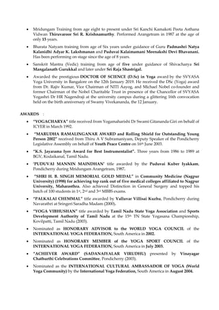 • Mridungam Training from age eight to present under Sri Kanchi Kamakoti Peeta Asthana
Vidwan Thiruvaroor Sri R. Krishnamurthy. Performed Arangetram in 1987 at the age of
only 15 years.
• Bharata Natyam training from age of Six years under guidance of Guru Padmashri Natya
Kalanidhi Adyar K. Lakshmanan and Puduvai Kalaimamani Meenakshi Devi Bhavanani.
Has been performing on stage since the age of 8 years.
• Sanskrit Mantra (Vedic) training from age of five under guidance of Shivacharya Sri
Mangalanath Gurukkal and later under Sri Raja Shastrigal.
• Awarded the prestigious DOCTOR OF SCIENCE (D.Sc) in Yoga award by the SVYASA
Yoga University in Bangalore on the 12th January 2019. He received the DSc (Yoga) award
from Dr. Rajiv Kumar, Vice Chairman of NITI Aayog, and Michael Nobel co-founder and
former Chairman of the Nobel Charitable Trust in presence of the Chancellor of SVYASA
Yogashri Dr HR Nagendraji at the university campus during a glittering 16th convocation
held on the birth anniversary of Swamy Vivekananda, the 12 January.
AWARDS :
• “YOGACHARYA” title received from Yogamaharishi Dr Swami Gitananda Giri on behalf of
ICYER in March 1992.
• “MARUDHA RAMALINGANAR AWARD and Rolling Shield for Outstanding Young
Person 2002” received from Thiru A V Subramaniyam, Deputy Speaker of the Pondicherry
Legislative Assembly on behalf of Youth Peace Centre on 16th June 2003.
• “K.S. Jayarama Iyer Award for Best Instrumentalist”. Three years from 1986 to 1989 at
BGV, Kodaikanal, Tamil Nadu.
• ‘PUDUVAI MANNIN MAINDHAN’ title awarded by the Puduvai Kuber Iyakkam,
Pondicherry during Mridungam Arangetram, 1987.
• “SHRI H. B. SINGH MEMORIAL GOLD MEDAL” in Community Medicine (Nagpur
University) (1998) for achieving top rank out of five medical colleges affiliated to Nagpur
University, Maharasthra. Also achieved Distinction in General Surgery and topped his
batch of 100 students in 1st, 2nd and 3rd MBBS exams.
• “PALKALAI CHEMMAL” title awarded by Valluvar Villisai Kuzhu, Pondicherry during
Navarathri at Sringeri Saradha Madam (2000).
• “YOGA VIBHUSHAN” title awarded by Tamil Nadu State Yoga Association and Sports
Development Authority of Tamil Nadu at the 15th TN State Yogasana Championship,
Kovilpatti, Tamil Nadu (2003).
• Nominated as HONORARY ADVISOR to the WORLD YOGA COUNCIL of the
INTERNATIONAL YOGA FEDERATION, South America in 2002.
• Nominated as HONORARY MEMBER of the YOGA SPORT COUNCIL of the
INTERNATIONAL YOGA FEDERATION, South America in July 2003.
• “ACHIEVER AWARD” (SADANAIYALAR VIRUDHU) presented by Vinayagar
Chathurthi Celebrations Committee, Pondicherry (2003).
• Nominated as the INTERNATIONAL CULTURAL AMBASSADOR OF YOGA (World
Yoga Community) by the International Yoga Federation, South America in August 2004.
 