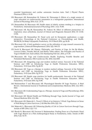 essential hypertension and cardiac autonomic function tests. Natl J Physiol Pharm
Pharmacol 2016; 6: 19-26.
150. Bhavanani AB, Ramanathan M, Trakroo M, Thirusangu S. Effects of a single session of
yogic relaxation on cardiovascular parameters in a transgender population. International
Journal of Physiology 2016; 4 (1) : 27-31.
151. Ramanathan M, Bhavanani AB. Health status of elderly women residing in a hospice in
Pondicherry. International Journal of Physiology 2016 ; 4 (1): 76-80.
152. Bhavanani AB, Raj JB, Ramanathan M, Trakroo M. Effect of different pranayamas on
respiratory sinus arrhythmia. Journal of Clinical and Diagnostic Research 2016; 10: CC04-
CC06.
153. Bhavanani AB, Ramanathan M. Nasal cycle and its therapeutic applications: a yogic
perspective. Proceedings of the National Conference on Chronobiology and Health.
MGMCRI, Sri Balaji Vidyapeeth, Pondicherry. 18-19 March 2016. pp 26-28.
154. Bhavanani AB. A brief qualitative survey on the utilization of yoga research resources by
yoga teachers. J Intercult Ethnopharmacol. 2016; 5(2): 168-173
155. Sovik R, Bhavanani AB. History, Philosophy, and Practice of Yoga. In: Sat Bir Khalsa,
Lorenzo Cohen, Timothy McCall, and Shirley Telles editors. The Principles and Practice of
Yoga in Health Care. East Lothian, UK: Handspring Pub Ltd ; 2016. p 17-29.
156. Bhavanani AB. Yoga and Cardiovascular Health: Exploring Possible Benefits and
Postulated Mechanisms. SM J Cardiovasc Dis. 2016; 1(1):1003.
157. Bhavanani AB. Integrating yoga and modern medical science. Souvenir of the National
Seminar and CME on Introducing Yoga in Health Professions Education. SBVU,
Puducherry. 19-21 June 2016. Pg 48-55.
158. Bhavanani AB. Yoga as a therapy in modern medical settings. Souvenir of the National
Seminar and CME on Introducing Yoga in Health Professions Education. SBVU,
Puducherry. 19-21 June 2016. Pg 70-73.
159. Bhavanani AB. Simple yoga practices for health professionals. Souvenir of the National
Seminar and CME on Introducing Yoga in Health Professions Education. SBVU,
Puducherry. 19-21 June 2016. Pg 74-86.
160. Madanmohan T and Bhavanani AB. Physiological Benefits Of Yogic Practices: A Brief
Review. International Journal of Traditional and Complementary Medicine 2016; 1(1): 0031-
0043.
161. Bhavanani AB. Understanding Yoga as a Therapy. Journal of Yoga and Physiotherapy 2016;
1 (1): 555551.
162. Bhavanani AB. Mental Health and Wellbeing through Yoga. Jacobs Journal of Yoga and
Natural Medicine 2016; 1(1): 004.
163. Bhavanani AB, Majewski L, Tiwari S. Effects of an Intensive 3-Week Yoga Retreat on Sense
of Well Being in Cancer Survivors. J Alt Med Res 2016; 2(2): 116.
164. Majewski L, Bhavanani AB. Enhancing Quality of Life in Cancer Survivors through Yoga.
Annals of SBV 2016; 5 (2): 7-13.
165. Bierski K, Bhavanani AB, Eswaran S, Madanmohan. Finding Peace on a Psychiatric Ward
with Yoga: Report on a Pilot Anthropological Study in Pondicherry, India. Annals of SBV
2016; 5 (2): 14-19.
 