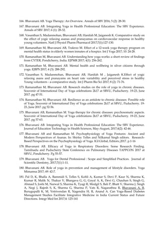 166. Bhavanani AB. Yoga Therapy: An Overview. Annals of SBV 2016; 5 (2): 28-30.
167. Bhavanani AB. Integrating Yoga in Health Professional Education: The SBV Experience.
Annals of SBV 2017; 6 (1): 28-32.
168. Vasanthan S, Madanmohan, Bhavanani AB, Hanifah M, Jaiganesh K. Comparative study on
the effect of yogic relaxing asanas and pranayamas on cardiovascular response in healthy
young volunteers. Natl J Physiol Pharm Pharmacol 2017;7(1):127-130.
169. Ramanathan M, Bhavanani AB, Trakroo M. Effect of a 12-week yoga therapy program on
mental health status in elderly women inmates of a hospice. Int J Yoga 2017; 10: 24-28.
170. Ramanathan M, Bhavanani AB. Understanding how yoga works: a short review of findings
from CYTER, Pondicherry, India. EJPMR 2017; 4(1): 256-262.
171. Ramanathan M, Bhavanani AB. Mental health and wellbeing in silver citizens through
yoga. EJBPS 2017; 4 (3): 288-292.
172. Vasanthan S, Madanmohan, Bhavanani AB, Hanifah M , Jaiganesh K.Effect of yogic
relaxing asans and pranayams on heart rate variability and perceived stress in healthy
Young volunteers - a comparative study. Int J Pharm Bio Sci 2017; 8 (2): 71-76.
173. Ramanathan M, Bhavanani AB. Research studies on the role of yoga in chronic diseases.
Souvenir of International Day of Yoga celebrations 2k17 at SBVU, Puducherry. 19-23, June
2017. pg 47-51.
174. Ramanathan M, Bhavanani AB. Resilience as an antidote to chronic diseases: Possible role
of Yoga. Souvenir of International Day of Yoga celebrations 2k17 at SBVU, Puducherry. 19-
23, June 2017. pg 52-56.
175. Bhavanani AB, Ramanathan M. Yoga therapy for chronic diseases: psychosomatic aspects.
Souvenir of International Day of Yoga celebrations 2k17 at SBVU, Puducherry. 19-23, June
2017. pg 57-63.
176. Bhavanani AB. Integrating Yoga in Health Professional Education: The SBV Experience.
Journal of Education Technology in Health Sciences, May-August, 2017;4(2): 42-46.
177. Bhavanani AB and Ramanathan M. Psychophysiology of Yoga Postures: Ancient and
Modern Perspectives of Asanas. In: Shirley Telles and Nilkamal Singh editors. Research-
Based Perspectives on the Psychophysiology of Yoga. IGI Global, Editors:,2017. p.1-16
178. Bhavanani AB. Efficacy of Yoga in Respiratory Disorders: Some Research Finding.
Tamilnadu and Puducherry State Conference on Pulmonary Diseases TAPPCON 2017 at
SBVU, Pondicherry. Pg 55-57.
179. Bhavanani AB. Yoga for Dental Professional : Scope and Simplified Practices. Journal of
Scientific Dentistry, 2017;7(1):1-11.
180. Bhavanani AB. Role of yoga in prevention and management of lifestyle disorders. Yoga
Mimamsa 2017; 49: 42-7.
181. Pal D, K, Bhalla A, Bammidi S, Telles S, Kohli A, Kumar S, Devi P, Kaur N, Sharma K,
Kumar R, Malik N, Thakur V, Bhargava G, G, Goyal A, K, Devi G, Chauhan S, Singh G,
Ahmad S, Joshi M, Narwal S, Sharma K, Tyagi R, Modgil S, Bali P, Bhatt V, Sharma J, Singh
A, Negi J, Rajesh S, K, Sharma G, Sharma P, Vats R, Nagarathna R, Bhavanani A, B,
Burugupalli K, M, Vetrivendan R, Nagendra H, R, Anand A. Can Yoga-Based Diabetes
Management Studies Facilitate Integrative Medicine in India Current Status and Future
Directions. Integr Med Int 2017;4: 125-141
 
