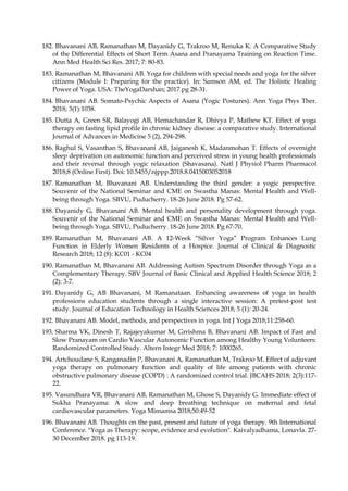 182. Bhavanani AB, Ramanathan M, Dayanidy G, Trakroo M, Renuka K. A Comparative Study
of the Differential Effects of Short Term Asana and Pranayama Training on Reaction Time.
Ann Med Health Sci Res. 2017; 7: 80-83.
183. Ramanathan M, Bhavanani AB. Yoga for children with special needs and yoga for the silver
citizens (Module I: Preparing for the practice). In: Samson AM, ed. The Holistic Healing
Power of Yoga. USA: TheYogaDarshan; 2017.pg 28-31.
184. Bhavanani AB. Somato-Psychic Aspects of Asana (Yogic Postures). Ann Yoga Phys Ther.
2018; 3(1):1038.
185. Dutta A, Green SR, Balayogi AB, Hemachandar R, Dhivya P, Mathew KT. Effect of yoga
therapy on fasting lipid profile in chronic kidney disease: a comparative study. International
Journal of Advances in Medicine 5 (2), 294-298.
186. Raghul S, Vasanthan S, Bhavanani AB, Jaiganesh K, Madanmohan T. Effects of overnight
sleep deprivation on autonomic function and perceived stress in young health professionals
and their reversal through yogic relaxation (Shavasana). Natl J Physiol Pharm Pharmacol
2018;8 (Online First). Doi: 10.5455/njppp.2018.8.0415003052018
187. Ramanathan M, Bhavanani AB. Understanding the third gender: a yogic perspective.
Souvenir of the National Seminar and CME on Swastha Manas: Mental Health and Well-
being through Yoga. SBVU, Puducherry. 18-26 June 2018. Pg 57-62.
188. Dayanidy G, Bhavanani AB. Mental health and personality development through yoga.
Souvenir of the National Seminar and CME on Swastha Manas: Mental Health and Well-
being through Yoga. SBVU, Puducherry. 18-26 June 2018. Pg 67-70.
189. Ramanathan M, Bhavanani AB. A 12-Week “Silver Yoga” Program Enhances Lung
Function in Elderly Women Residents of a Hospice. Journal of Clinical & Diagnostic
Research 2018; 12 (8): KC01 - KC04
190. Ramanathan M, Bhavanani AB. Addressing Autism Spectrum Disorder through Yoga as a
Complementary Therapy. SBV Journal of Basic Clinical and Applied Health Science 2018; 2
(2): 3-7.
191. Dayanidy G, AB Bhavanani, M Ramanataan. Enhancing awareness of yoga in health
professions education students through a single interactive session: A pretest-post test
study. Journal of Education Technology in Health Sciences 2018; 5 (1): 20-24.
192. Bhavanani AB. Model, methods, and perspectives in yoga. Int J Yoga 2018;11:258-60.
193. Sharma VK, Dinesh T, Rajajeyakumar M, Grrishma B, Bhavanani AB. Impact of Fast and
Slow Pranayam on Cardio Vascular Autonomic Function among Healthy Young Volunteers:
Randomized Controlled Study. Altern Integr Med 2018; 7: 1000265.
194. Artchoudane S, Ranganadin P, Bhavanani A, Ramanathan M, Trakroo M. Effect of adjuvant
yoga therapy on pulmonary function and quality of life among patients with chronic
obstructive pulmonary disease (COPD) : A randomized control trial. JBCAHS 2018; 2(3):117-
22.
195. Vasundhara VR, Bhavanani AB, Ramanathan M, Ghose S, Dayanidy G. Immediate effect of
Sukha Pranayama: A slow and deep breathing technique on maternal and fetal
cardiovascular parameters. Yoga Mimamsa 2018;50:49-52
196. Bhavanani AB. Thoughts on the past, present and future of yoga therapy. 9th International
Conference. "Yoga as Therapy: scope, evidence and evolution". Kaivalyadhama, Lonavla. 27-
30 December 2018. pg 113-19.
 