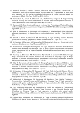 197. Ajmera S, Sundar S, Amirtha Ganesh B, Bhavanani AB, Dayanidy G, Ezhumalai G. A
comparative study on the effect of music therapy alone and a combination of music and
yoga therapies on the psycho-physiological parameters of cardiac patients posted for
angiography. J Basic Clin Appl Health Sci. 2018; 2:163-8.
198. Ramanathan M, Eswari R, Bhavanani AB, Prathima GS, Sanguida A. Yoga training
enhances auditory and visual reaction time in children with autism spectrum disorder: A
case - control study. J Basic Clin Appl Health Sci. 2019; 2:8-13.
199. Bhavanani AB. Role of Antenatal yoga in post natal life. Proceedings of National Seminar
on Prenatal Education: Ancient Indian Perspectives. SCSVMV & SAFIC, Kanchipuram. 11-12
April 2019. pp 13-22.
200. Balaji R, Ramanathan M, Bhavanani AB, Ranganadin P, Balachandran K. Effectiveness of
adjuvant yoga therapy in diabetic lung: A randomized control trial. Int J Yoga 2019;12:96-
102.
201. Abishek K, Bakshi SS, Bhavanani AB. The efficacy of yogic breathing exercise Bhramari
pranayama in relieving symptoms of chronic rhinosinusitis. Int J Yoga 2019;12:120-3.
202. Artchoudane S, Bhavanani AB, Ramanathan M, Mariangela A. Yoga as a therapeutic tool in
autism: A detailed review. Yoga Mimamsa 2019;51:3-16
203. Bhavanani AB. Caring for the Caregiver: The Yogic Perspective. Souvenir of the National
Seminar and Workshop on Divyanga Yoga: A Yogic approach to children with special
needs. International Day of Yoga celebrations. Sri Balaji Vidyapeeth, Puducherry. 13-24 June
2019. Pg 50-54.
204. Dayanidy G, Bhavanani AB, Ramanathan M, Srikanth S. Overcome Disability through
Yoga. Souvenir of the National Seminar and Workshop on Divyanga Yoga: A Yogic
approach to children with special needs. International Day of Yoga celebrations. Sri Balaji
Vidyapeeth, Puducherry. 13-24 June 2019. Pg 61-63.
205. Balaji R, Bhavanani AB, Ramanathan M. Bringing Yoga into the Lives of Children with
Special Needs. Souvenir of the National Seminar and Workshop on Divyanga Yoga: A Yogic
approach to children with special needs. International Day of Yoga celebrations. Sri Balaji
Vidyapeeth, Puducherry. 13-24 June 2019. Pg 71-74.
206. Artchoudane S, Ramanathan M, Bhavanani AB. Yogic Tools for Special Children (Divine
Children) . Souvenir of the National Seminar and Workshop on Divyanga Yoga: A Yogic
approach to children with special needs. International Day of Yoga celebrations. Sri Balaji
Vidyapeeth, Puducherry. 13-24 June 2019. Pg 75-80.
207. Rajalakshmi B, Ramanathan M, Bhavanani AB. Paediatric Care- Siddha Perspective.
Souvenir of the National Seminar and Workshop on Divyanga Yoga: A Yogic approach to
children with special needs. International Day of Yoga celebrations. Sri Balaji Vidyapeeth,
Puducherry. 13-24 June 2019. Pg 81-86.
208. Priya Felix Philip, Bhavanani AB, Ramanathan M. Health and Wellbeing in Caregivers of
Children With Special Needs Through Yoga. Souvenir of the National Seminar and
Workshop on Divyanga Yoga: A Yogic approach to children with special needs.
International Day of Yoga celebrations. Sri Balaji Vidyapeeth, Puducherry. 13-24 June 2019.
Pg 87-90.
209. Garima Setia, Bhavanani AB, Ramanathan M. Yoga for Gastro Intestinal Problems in
Children with Special Needs. Souvenir of the National Seminar and Workshop on Divyanga
 