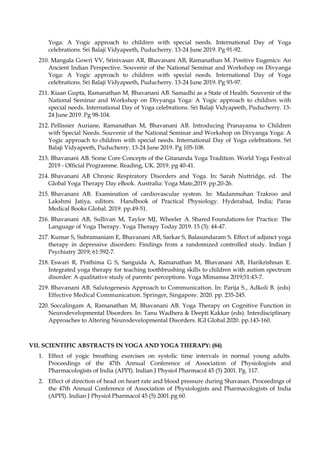 Yoga: A Yogic approach to children with special needs. International Day of Yoga
celebrations. Sri Balaji Vidyapeeth, Puducherry. 13-24 June 2019. Pg 91-92.
210. Mangala Gowri VV, Srinivasan AR, Bhavanani AB, Ramanathan M. Positive Eugenics: An
Ancient Indian Perspective. Souvenir of the National Seminar and Workshop on Divyanga
Yoga: A Yogic approach to children with special needs. International Day of Yoga
celebrations. Sri Balaji Vidyapeeth, Puducherry. 13-24 June 2019. Pg 93-97.
211. Kiaan Gupta, Ramanathan M, Bhavanani AB. Samadhi as a State of Health. Souvenir of the
National Seminar and Workshop on Divyanga Yoga: A Yogic approach to children with
special needs. International Day of Yoga celebrations. Sri Balaji Vidyapeeth, Puducherry. 13-
24 June 2019. Pg 98-104.
212. Pellissier Auriane, Ramanathan M, Bhavanani AB. Introducing Pranayama to Children
with Special Needs. Souvenir of the National Seminar and Workshop on Divyanga Yoga: A
Yogic approach to children with special needs. International Day of Yoga celebrations. Sri
Balaji Vidyapeeth, Puducherry. 13-24 June 2019. Pg 105-108.
213. Bhavanani AB. Some Core Concepts of the Gitananda Yoga Tradition. World Yoga Festival
2019 - Official Programme. Reading, UK. 2019. pg 40-41.
214. Bhavanani AB Chronic Respiratory Disorders and Yoga. In: Sarah Nuttridge, ed. The
Global Yoga Therapy Day eBook. Australia: Yoga Mate,2019. pp.20-26.
215. Bhavanani AB. Examination of cardiovascular system. In: Madanmohan Trakroo and
Lakshmi Jatiya, editors. Handbook of Practical Physiology. Hyderabad, India; Paras
Medical Books Global. 2019. pp.49-51.
216. Bhavanani AB, Sullivan M, Taylor MJ, Wheeler A. Shared Foundations for Practice: The
Language of Yoga Therapy. Yoga Therapy Today 2019. 15 (3): 44-47.
217. Kumar S, Subramaniam E, Bhavanani AB, Sarkar S, Balasundaram S. Effect of adjunct yoga
therapy in depressive disorders: Findings from a randomized controlled study. Indian J
Psychiatry 2019; 61:592-7.
218. Eswari R, Prathima G S, Sanguida A, Ramanathan M, Bhavanani AB, Harikrishnan E.
Integrated yoga therapy for teaching toothbrushing skills to children with autism spectrum
disorder: A qualitative study of parents' perceptions. Yoga Mimamsa 2019;51:43-7.
219. Bhavanani AB. Salutogenesis Approach to Communication. In: Parija S., Adkoli B. (eds)
Effective Medical Communication. Springer, Singapore. 2020. pp. 235-245.
220. Soccalingam A, Ramanathan M, Bhavanani AB. Yoga Therapy on Cognitive Function in
Neurodevelopmental Disorders. In: Tanu Wadhera & Deepti Kakkar (eds). Interdisciplinary
Approaches to Altering Neurodevelopmental Disorders. IGI Global.2020. pp.143-160.
VII. SCIENTIFIC ABSTRACTS IN YOGA AND YOGA THERAPY: (84)
1. Effect of yogic breathing exercises on systolic time intervals in normal young adults.
Proceedings of the 47th Annual Conference of Association of Physiologists and
Pharmacologists of India (APPI). Indian J Physiol Pharmacol 45 (5) 2001. Pg. 117.
2. Effect of direction of head on heart rate and blood pressure during Shavasan. Proceedings of
the 47th Annual Conference of Association of Physiologists and Pharmacologists of India
(APPI). Indian J Physiol Pharmacol 45 (5) 2001.pg 60.
 