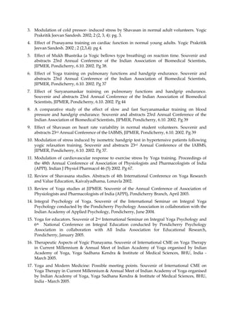 3. Modulation of cold pressor- induced stress by Shavasan in normal adult volunteers. Yogic
Prakritik Jeevan Sandesh. 2002; 2 (2, 3, 4): pg. 3.
4. Effect of Pranayama training on cardiac function in normal young adults. Yogic Prakritik
Jeevan Sandesh. 2002 ; 2 (2,3,4): pg 4.
5. Effect of Mukh Bhastrika (a Yogic bellows type breathing) on reaction time. Souvenir and
abstracts 23rd Annual Conference of the Indian Association of Biomedical Scientists,
JIPMER, Pondicherry, 6.10. 2002. Pg 38.
6. Effect of Yoga training on pulmonary functions and handgrip endurance. Souvenir and
abstracts 23rd Annual Conference of the Indian Association of Biomedical Scientists,
JIPMER, Pondicherry, 6.10. 2002. Pg 37
7. Effect of Suryanamaskar training on pulmonary functions and handgrip endurance.
Souvenir and abstracts 23rd Annual Conference of the Indian Association of Biomedical
Scientists, JIPMER, Pondicherry, 6.10. 2002. Pg 44
8. A comparative study of the effect of slow and fast Suryanamaskar training on blood
pressure and handgrip endurance. Souvenir and abstracts 23rd Annual Conference of the
Indian Association of Biomedical Scientists, JIPMER, Pondicherry, 6.10. 2002. Pg 39
9. Effect of Shavasan on heart rate variability in normal student volunteers. Souvenir and
abstracts 23rd Annual Conference of the IABMS, JIPMER, Pondicherry, 6.10. 2002. Pg 39
10. Modulation of stress induced by isometric handgrip test in hypertensive patients following
yogic relaxation training. Souvenir and abstracts 23rd Annual Conference of the IABMS,
JIPMER, Pondicherry, 6.10. 2002. Pg 37.
11. Modulation of cardiovascular response to exercise stress by Yoga training. Proceedings of
the 48th Annual Conference of Association of Physiologists and Pharmacologists of India
(APPI). Indian J Physiol Pharmacol 46 (5) 2002. Pg 67.
12. Review of Shavasana studies. Abstracts of 4th International Conference on Yoga Research
and Value Education, Kaivalyadhama, Lonavla 2002.
13. Review of Yoga studies at JIPMER. Souvenir of the Annual Conference of Association of
Physiologists and Pharmacologists of India (APPI), Pondicherry Branch, April 2003.
14. Integral Psychology of Yoga. Souvenir of the International Seminar on Integral Yoga
Psychology conducted by the Pondicherry Psychology Association in collaboration with the
Indian Academy of Applied Psychology, Pondicherry, June 2004.
15. Yoga for educators. Souvenir of 2nd International Seminar on Integral Yoga Psychology and
6th National Conference on Integral Education conducted by Pondicherry Psychology
Association in collaboration with All India Association for Educational Research,
Pondicherry, January 2005.
16. Therapeutic Aspects of Yogic Pranayama. Souvenir of International CME on Yoga Therapy
in Current Millennium & Annual Meet of Indian Academy of Yoga organised by Indian
Academy of Yoga, Yoga Sadhana Kendra & Institute of Medical Sciences, BHU, India -
March 2005.
17. Yoga and Modern Medicine: Possible meeting points. Souvenir of International CME on
Yoga Therapy in Current Millennium & Annual Meet of Indian Academy of Yoga organised
by Indian Academy of Yoga, Yoga Sadhana Kendra & Institute of Medical Sciences, BHU,
India - March 2005.
 