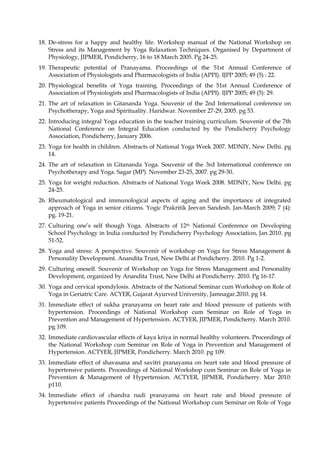 18. De-stress for a happy and healthy life. Workshop manual of the National Workshop on
Stress and its Management by Yoga Relaxation Techniques. Organised by Department of
Physiology, JIPMER, Pondicherry, 16 to 18 March 2005. Pg 24-25.
19. Therapeutic potential of Pranayama. Proceedings of the 51st Annual Conference of
Association of Physiologists and Pharmacologists of India (APPI). IJPP 2005; 49 (5) : 22.
20. Physiological benefits of Yoga training. Proceedings of the 51st Annual Conference of
Association of Physiologists and Pharmacologists of India (APPI). IJPP 2005; 49 (5): 29.
21. The art of relaxation in Gitananda Yoga. Souvenir of the 2nd International conference on
Psychotherapy, Yoga and Spirituality. Haridwar. November 27-29, 2005. pg 53.
22. Introducing integral Yoga education in the teacher training curriculum. Souvenir of the 7th
National Conference on Integral Education conducted by the Pondicherry Psychology
Association, Pondicherry, January 2006.
23. Yoga for health in children. Abstracts of National Yoga Week 2007. MDNIY, New Delhi. pg
14.
24. The art of relaxation in Gitananda Yoga. Souvenir of the 3rd International conference on
Psychotherapy and Yoga. Sagar (MP). November 23-25, 2007. pg 29-30.
25. Yoga for weight reduction. Abstracts of National Yoga Week 2008. MDNIY, New Delhi. pg
24-25.
26. Rheumatological and immunological aspects of aging and the importance of integrated
approach of Yoga in senior citizens. Yogic Prakritik Jeevan Sandesh. Jan-March 2009; 7 (4):
pg. 19-21.
27. Culturing one’s self though Yoga. Abstracts of 12th National Conference on Developing
School Psychology in India conducted by Pondicherry Psychology Association, Jan 2010. pg
51-52.
28. Yoga and stress: A perspective. Souvenir of workshop on Yoga for Stress Management &
Personality Development. Anandita Trust, New Delhi at Pondicherry. 2010. Pg 1-2.
29. Culturing oneself. Souvenir of Workshop on Yoga for Stress Management and Personality
Development, organized by Anandita Trust, New Delhi at Pondicherry. 2010. Pg 16-17.
30. Yoga and cervical spondylosis. Abstracts of the National Seminar cum Workshop on Role of
Yoga in Geriatric Care. ACYER, Gujarat Ayurved University, Jamnagar.2010. pg 14.
31. Immediate effect of sukha pranayama on heart rate and blood pressure of patients with
hypertension. Proceedings of National Workshop cum Seminar on Role of Yoga in
Prevention and Management of Hypertension. ACTYER, JIPMER, Pondicherry. March 2010.
pg 109.
32. Immediate cardiovascular effects of kaya kriya in normal healthy volunteers. Proceedings of
the National Workshop cum Seminar on Role of Yoga in Prevention and Management of
Hypertension. ACTYER, JIPMER, Pondicherry. March 2010. pg 109.
33. Immediate effect of shavasana and savitri pranayama on heart rate and blood pressure of
hypertensive patients. Proceedings of National Workshop cum Seminar on Role of Yoga in
Prevention & Management of Hypertension. ACTYER, JIPMER, Pondicherry. Mar 2010:
p110.
34. Immediate effect of chandra nadi pranayama on heart rate and blood pressure of
hypertensive patients Proceedings of the National Workshop cum Seminar on Role of Yoga
 