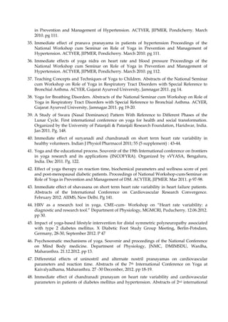 in Prevention and Management of Hypertension. ACTYER, JIPMER, Pondicherry. March
2010. pg 111.
35. Immediate effect of pranava pranayama in patients of hypertension Proceedings of the
National Workshop cum Seminar on Role of Yoga in Prevention and Management of
Hypertension. ACTYER, JIPMER, Pondicherry. March 2010. pg 111.
36. Immediate effects of yoga nidra on heart rate and blood pressure Proceedings of the
National Workshop cum Seminar on Role of Yoga in Prevention and Management of
Hypertension. ACTYER, JIPMER, Pondicherry. March 2010. pg 112.
37. Teaching Concepts and Techniques of Yoga to Children. Abstracts of the National Seminar
cum Workshop on Role of Yoga in Respiratory Tract Disorders with Special Reference to
Bronchial Asthma. ACYER, Gujarat Ayurved University, Jamnagar.2011. pg 14.
38. Yoga for Breathing Disorders. Abstracts of the National Seminar cum Workshop on Role of
Yoga in Respiratory Tract Disorders with Special Reference to Bronchial Asthma. ACYER,
Gujarat Ayurved University, Jamnagar.2011. pg 19-20.
39. A Study of Swara (Nasal Dominance) Pattern With Reference to Different Phases of the
Lunar Cycle. First international conference on yoga for health and social transformation.
Organized by the University of Patanjali & Patanjali Research Foundation, Haridwar, India.
Jan 2011. Pg. 148.
40. Immediate effect of suryanadi and chandranadi on short term heart rate variability in
healthy volunteers. Indian J Physiol Pharmacol 2011; 55 (5 supplement) : 43-44.
41. Yoga and the educational process. Souvenir of the 19th International conference on frontiers
in yoga research and its applications (INCOFYRA). Organized by sVYASA, Bengaluru,
India. Dec 2011. Pg. 122.
42. Effect of yoga therapy on reaction time, biochemical parameters and wellness score of peri
and post-menopausal diabetic patients. Proceedings of National Workshop-cum-Seminar on
Role of Yoga in Prevention and Management of DM. ACYTER, JIPMER. Mar 2011. p 97-98.
43. Immediate effect of shavasana on short term heart rate variability in heart failure patients.
Abstracts of the International Conference on Cardiovascular Research Convergence.
February 2012. AIIMS, New Delhi. Pg 141.
44. HRV as a research tool in yoga. CME–cum- Workshop on “Heart rate variability: a
diagnostic and research tool.” Department of Physiology, MGMCRI, Puducherry. 12.06.2012.
pp 30.
45. Impact of yoga-based lifestyle intervention for distal symmetric polyneuropathy associated
with type 2 diabetes mellitus. X Diabetic Foot Study Group Meeting, Berlin-Potsdam,
Germany, 28-30, September 2012. P 47
46. Psychosomatic mechanisms of yoga. Souvenir and proceedings of the National Conference
on Mind Body medicine. Department of Physiology, JNMC, DMIMSDU, Wardha,
Maharasthra. 21.12.2012. pp 13.
47. Differential effects of uninostril and alternate nostril pranayamas on cardiovascular
parameters and reaction time. Abstracts of the 7th International Conference on Yoga at
Kaivalyadhama, Maharasthra. 27 -30 December, 2012. pp 18-19.
48. Immediate effect of chandranadi pranayam on heart rate variability and cardiovascular
parameters in patients of diabetes mellitus and hypertension. Abstracts of 2nd international
 