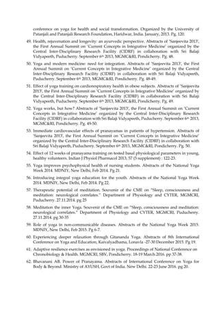 conference on yoga for health and social transformation. Organized by the University of
Patanjali and Patanjali Research Foundation, Haridwar, India. January, 2013. Pg. 120.
49. Health, rejuvenation and longevity: an ayurvedic perspective. Abstracts of ‘Sanjeevita 2013′,
the First Annual Summit on ‘Current Concepts in Integrative Medicine’ organized by the
Central Inter-Disciplinary Research Facility (CIDRF) in collaboration with Sri Balaji
Vidyapeeth, Puducherry. September 6th 2013, MGMC&RI, Pondicherry. Pg. 48.
50. Yoga and modern medicine: need for integration. Abstracts of ‘Sanjeevita 2013′, the First
Annual Summit on ‘Current Concepts in Integrative Medicine’ organized by the Central
Inter-Disciplinary Research Facility (CIDRF) in collaboration with Sri Balaji Vidyapeeth,
Puducherry. September 6th 2013, MGMC&RI, Pondicherry. Pg. 48-49.
51. Effect of yoga training on cardiorespiratory health in obese subjects. Abstracts of ‘Sanjeevita
2013′, the First Annual Summit on ‘Current Concepts in Integrative Medicine’ organized by
the Central Inter-Disciplinary Research Facility (CIDRF) in collaboration with Sri Balaji
Vidyapeeth, Puducherry. September 6th 2013, MGMC&RI, Pondicherry. Pg. 49.
52. Yoga works, but how? Abstracts of ‘Sanjeevita 2013′, the First Annual Summit on ‘Current
Concepts in Integrative Medicine’ organized by the Central Inter-Disciplinary Research
Facility (CIDRF) in collaboration with Sri Balaji Vidyapeeth, Puducherry. September 6th 2013,
MGMC&RI, Pondicherry. Pg. 49-50.
53. Immediate cardiovascular effects of pranayamas in patients of hypertension. Abstracts of
‘Sanjeevita 2013′, the First Annual Summit on ‘Current Concepts in Integrative Medicine’
organized by the Central Inter-Disciplinary Research Facility (CIDRF) in collaboration with
Sri Balaji Vidyapeeth, Puducherry. September 6th 2013, MGMC&RI, Pondicherry. Pg. 50.
54. Effect of 12 weeks of pranayama training on tested basal physiological parameters in young,
healthy volunteers. Indian J Physiol Pharmacol 2013; 57 (5 supplement) : 122-23.
55. Yoga improves psychophysical health of nursing students. Abstracts of the National Yoga
Week 2014. MDNIY, New Delhi, Feb 2014. Pg 21.
56. Introducing integral yoga education for the youth. Abstracts of the National Yoga Week
2014. MDNIY, New Delhi, Feb 2014. Pg 22.
57. Therapeutic potential of meditation. Souvenir of the CME on “Sleep, consciousness and
meditation: neurological correlates.” Department of Physiology and CYTER, MGMCRI,
Puducherry. 27.11.2014. pg 25
58. Meditation the inner Yoga. Souvenir of the CME on “Sleep, consciousness and meditation:
neurological correlates.” Department of Physiology and CYTER, MGMCRI, Puducherry.
27.11.2014. pg 30-35
59. Role of yoga in non-communicable diseases. Abstracts of the National Yoga Week 2015.
MDNIY, New Delhi, Feb 2015. Pg 6-7.
60. Experiencing deeper relaxation through Gitananda Yoga. Abstracts of 8th International
Conference on Yoga and Education, Kaivalyadhama, Lonavla -27-30 December 2015. Pg 19.
61. Adaptive resilience exercises as envisioned in yoga. Proceedings of National Conference on
Chronobiology & Health. MGMCRI, SBV, Pondicherry. 18-19 March 2016. pp 37-38.
62. Bhavanani AB. Power of Pranayama. Abstracts of International Conference on Yoga for
Body & Beyond. Ministry of AYUSH, Govt of India. New Delhi. 22-23 June 2016. pg 20.
 