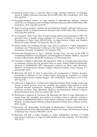 63. Restoring human values in medicine: Role of Yoga. National Conference on Changing
Trends in Health Professions Education (NC-CTHPE 2016). SBV, Pondicherry. 18-21 Aug
2016. pp.85-86.
64. Psychophysiological benefits of yoga training in physiotherapy students. National
Conference on Changing Trends in Health Professions Education (NC-CTHPE 2016). SBV,
Pondicherry. 18-21 Aug 2016. pp.87-88.
65. Yoga for nursing students: rationale and psychophysical benefits. National Conference on
Changing Trends in Health Professions Education (NC-CTHPE 2016). SBV, Pondicherry.
18-21 Aug 2016. pp.95-96
66. A comparative study of the effect of yogic relaxing asanas and pranayamas on HRV and
perceived stress in healthy young volunteers. 10th Annual Conference of Association of
Physiologists of Tamil Nadu (ENVOCCON). Sri Balaji Medical College and Hospital,
Bharat University, Chennai. 9-11 September 2016. Pp. 202.
67. Mental Health and Wellbeing through Yoga. Book of abstracts. 6th InSPA International
Conference and 3rdInternational Conference of the Department of Applied Psychology of
Pondicherry University. Pondicherry, 13-15 October 2016.
68. Enhancing Management of Type 2 Diabetes through Yoga. Souvenir of the CME on
‘Translational Medicine in the Diagnosis and Management of Diabetes Mellitus’, organized
by Dept of Biochemistry, MGMCRI, Pondicherry on 10 November 2016.
69. Vasanthan S, Raghul S, Bhavanani AB, Jaiganesh K. Effect of overnight sleep deprivation
on autonomic function test and perceived stress in young healthy medical professionals.
Abstracts of SYMMEDCON 2017, International conference on Stress, Yoga, Mind-Body
Medicine. Sri Ramachandra Medical College & Research Institute, Porur, Chennai. 2- 4
January 2017. Pg 54.
70. Bhavanani AB. Role of Yoga in prevention and management of lifestyle disorders.
Proceeding & abstracts of the Golden Jubilee International Conference of Indian
Pharmacological Society, Southern Region – 2017 at MGMCRI, Puducherry on 4 & 5 July
2017. Pg 63-65.
71. Uthiravelu P, Jaiganesh K, A B Bhavanani, Mohamed Hanifah. Effect of eight weeks yoga
therapy on blood pressure, heart rate variability and oxidative stress markers in newly
diagnosed essential hypertension. Abstracts of SYMMEDCON 2018, 2nd International
conference on Stress, Yoga, Mind-Body Medicine. Sri Ramachandra Medical College &
Research Institute, Porur, Chennai. January 2018. Pg 161
72. Selvakumar S, Jaiganesh K, Srinivasan AR, Bhavanani AB. Effect of yogic intervention on
resting heart rate variability and markers of oxidative stress in geriatric volunteers.
Abstracts of SYMMEDCON 2018, 2nd International conference on Stress, Yoga, Mind-Body
Medicine. Sri Ramachandra Medical College & Research Institute, Porur, Chennai. January
2018. Pg 165.
73. Bhavanani AB, Ramanathan M, Dayanidy G, Madanmohan Trakroo and Renuka K. A
Comparative Study of the Differential Effects of Short Term Asana and Pranayama Training
on Reaction Time. Annals of SBV 2018; 7 (1): 90.
74. Bhavanani AB. Role of Yogic relaxation in cardiac rehabilitation. Souvenir of AYUSH
International Conference on Yoga for Public Health, Goa Kala Academy. 12-13 November
2018. Pg 21.
 