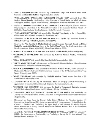 • “YOGA BISHMACHARYA” awarded by Tirumoolar Yoga and Natural Diet Trust,
Chennai and Tamil Nadu State Yoga Association (2004).
• “YOGACHARIAR BANGALORE SUNDARAM AWARD 2005” received from Shri
Surjeet Singh Barnala, His Excellency the Governor of Tamil Nadu on behalf of Asana
Andiappan Sundara Yoga & Natural Living Development Trust at Chennai on 26.2. 2005.
• Elected as a FELLOW of the INDIAN ACADEMY OF YOGA in the year 2005 and received
the prestigious fellowship at the Annual Convocation of the Academy held on March 12th
2005 at the Yoga Sadhana Kendra, Banaras Hindu University, Varanasi.
• “YOGA CHAKRAVARTHY” title awarded by Gitanjali Yoga Centre at the 1st Annual Day
Celebrations held at Pondicherry on 21st September 2005.
• Nominated as HONORARY SECRETARY FOR ALL INDIA by executive board of
International Yoga Federation, South America (2006).
• Received the "Dr. Sushila K. Thaker Prakruti Mandir Annual Research Award and Gold
Medal for work at the National Level in the field of Yoga” from the Academy of Ayurveda
Development and Research (AADAR), Ahmedabad, Gujarat (2006).
• “MATTALA VITTAGA MAMANI” title by Valluvar Villisai Kuzhu, Pondicherry (2008).
• “MUTHAMIZH SUVAIGNAR” title awarded by Valluvar Villisai Kuzhu, Pondicherry
(2008).
• “SEVAI THILAKAM” title awarded by Kalaithai Kalai Sangam in July 2008.
• “SHIVA YOGA CHUDAR” title awarded by Muthamizh Mamani Pulavar I Pattabiramane
at Sambandar Charitram Dance Drama (2008).
• “YOGA KALAIMAMANI” title awarded by Valluvar Villisai Kuzhu, under direction of
Muthamizh Mamani Pulavar I Pattabiramane on occasion of the 23rd Pondicherry State Yoga
Sports Championship (2008).
• “YOGA THILAKAM” title awarded by Shakthi Medical Trust, under direction of Dr
Paramakedou on 21st May 2009.
• Awarded SILVER MEDAL by PT Pazhaniraja Trust on 25th July 2009 at Pondicherry in
appreciation of social upliftment through Yoga and the Indian cultural arts.
• “SIVANERI ISAI CHEMMAL” title awarded by Paniru Thirumurai Pannatu Manadu
(World Shaiva Tamil Conference) on 13th February 2010 at Pondicherry.
• Awarded SRI AUROBINDO AWARD (MAHAN ARVINDAR VIRUDU) on November 16th
2010 by the Pondicherry State Artists Association in recognition of his service for the cause
of spirituality.
• Honoured for Yoga Seva by Kumari Selja Union Minister for Tourism during 18th
International Yoga Festival 2011 in the presence of Sri V Narayanasamy, Union Minister for
Culture, Lt Governor of Pondicherry Dr Iqbal Singh, Chief Minister Sri Vaithiyalingam,
Home Minister Sri Valsaraj, Tourism Minister Sri Malladi Krishna Rao & Social Welfare
Minister Sri Kandasamy.
• Awarded a “LIFETIME ACHIEVEMENT IN FIELD OF YOGA AWARD” on January 7th
2011 by the Department of Tourism, Govt of Pondicherry during the 18th International Yoga
Festival, Pondicherry-Jan, 2011.
 