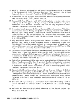 75. Adkoli BV, Bhavanani AB, Dayanidy G, and Meena Ramanathan. Can Yoga be incorporated
in the Curriculum of Health Professions Education? The experience from Sri Balaji
Vidyapeeth (Deemed University), Pondicherry. NCHPE 2018, Nagpur.
76. Bhavanani AB. The role of yoga in multidimensional detoxification. Conference Souvenir.
STOX2018. Pondicherry. 13 & 14 December 2018.Pg 5.
77. Bhavanani AB. Role of Yoga in Health & Disease. Compilation of Abstract, International
workshop on Holistic approach of Yoga Therapy in health and Disease as part of
International Health Research Convention 2019 from Sri Balaji Vidyapeeth (Deemed
University), Pondicherry. 20 July 2019. pp 9-10.
78. Artchoudane Soccalingam, Ananda Balayogi Bhavanani, Meena Ramanathan. A Significant
Improvement in Physical Activity and Quality of Well-Being in Patients with COPD: an
Adjuvant Yoga Therapy Report. Compilation of Abstract, International workshop on
Holistic approach of Yoga Therapy in health and Disease as part of International Health
Research Convention 2019 from Sri Balaji Vidyapeeth (Deemed University), Pondicherry.
20 July 2019. pp 10-11.
79. Balaji Rajasekaran, Ananda Balayogi Bhavanani, Meena Ramanathan. Effectiveness of
Adjuvant Yoga Therapy in Type- II Diabetes Mellitus: A Randomized Control Trial.
Compilation of Abstract, International workshop on Holistic approach of Yoga Therapy in
health and Disease as part of International Health Research Convention 2019 from Sri Balaji
Vidyapeeth (Deemed University), Pondicherry. 20 July 2019. pp 11-12.
80. Dayanidy G, Ananda Balayogi Bhavanani, Meena Ramanathan. Evaluating Cardiovascular
Changes after a Single Yoga Session: A Retrospective Study. Compilation of Abstract,
International workshop on Holistic approach of Yoga Therapy in health and Disease as part
of International Health Research Convention 2019 from Sri Balaji Vidyapeeth (Deemed
University), Pondicherry. 20 July 2019. pp 12-13.
81. Garima Setia, Ananda Balayogi Bhavanani, Meena Ramanathan, Sajeeth Manikanda Prabu.
Effect of Yoga Practices on Non-Ulcer Dyspepsia: A Case Report. Compilation of Abstract,
International workshop on Holistic approach of Yoga Therapy in health and Disease as part
of International Health Research Convention 2019 from Sri Balaji Vidyapeeth (Deemed
University), Pondicherry. 20 July 2019. pp 14-15.
82. Rajalakshmi B, Meena Ramanathan, Ananda Balayogi Bavanani, Sridharan R. Holistic
Approach by Integrating Yoga and Siddha Medicine in the Management of Type 2 Diabetes
- A Prospective Cohort Study. Compilation of Abstract, International workshop on Holistic
approach of Yoga Therapy in health and Disease as part of International Health Research
Convention 2019 from Sri Balaji Vidyapeeth (Deemed University), Pondicherry. 20 July
2019. p 20.
83. Bhavanani AB. Yoga Therapy as a complementary medicine. 21st Century Trends in
Medical Education and Sciences. AIMST, Kedah, Malaysia. 10-12 October 2019.pp
32.
84. Bhavanani AB. Integrating yoga therapy within the modern medical system. Yoga
Sudha 2020; 36 (1): 28.
VIII. PUBLISHED NUMEROUS ARTICLES IN:
 