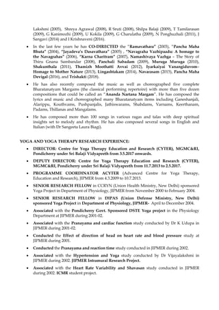 Lakshmi (2005), Shreya Agrawal (2008), R Sruti (2008), Shilpa Balaji (2009), T Tamilarasan
(2009), G Kanimozhi (2009), U Kokila (2009), G Charulatha (2009), N Ponghuzhali (2011), J
Sangavi (2014) and I Krishnaveni (2016).
• In the last few years he has CO-DIRECTED the “Ramavathara” (2003), “Pancha Maha
Bhuta” (2004), “Jayadeva’s Dasavathara” (2005) , “Navagraha Vazhipaadu: A homage to
the Navagrahas” (2006), “Karna Charitram” (2007), Namashivaya Vazhga – The Story of
Thiru Gnana Sambandar (2008), Panchali Sabadam (2009), Muruga Muruga (2010),
Shakunthala (2011), Thamizh Moothatti Avvai (2012), Iyarkaiyai Vanangiduvom–
Homage to Mother Nature (2013), Lingashtakam (2014), Navarasam (2015), Pancha Maha
Devigal (2016), and Trishakti (2018).
• He has also recently composed the music as well as choreographed five complete
Bharatanatyam Margams (the classical performing repertoire) with more than five dozen
compositions that could be called an “Ananda Nartana Margam”. He has composed the
lyrics and music and choreographed many Bharatanatyam items including Ganeshanjali,
Alarippu, Kouthvams, Pushpanjalis, Jathiswarams, Shabdams, Varnams, Keerthanam,
Padams, Thillanas and Mangalams.
• He has composed more than 100 songs in various ragas and talas with deep spiritual
insights set to melody and rhythm. He has also composed several songs in English and
Italian (with Dr Sangeeta Laura Biagi).
YOGA AND YOGA THERAPY RESEARCH EXPERIENCE:
• DIRECTOR: Centre for Yoga Therapy Education and Research (CYTER), MGMC&RI,
Pondicherry under Sri Balaji Vidyapeeth from 3.5.2017 onwards.
• DEPUTY DIRECTOR: Centre for Yoga Therapy Education and Research (CYTER),
MGMC&RI, Pondicherry under Sri Balaji Vidyapeeth from 11.7.2013 to 2.5.2017.
• PROGRAMME COORDINATOR ACYTER (Advanced Centre for Yoga Therapy,
Education and Research), JIPMER from 4.3.2009 to 10.7.2013.
• SENIOR RESEARCH FELLOW in CCRYN (Union Health Ministry, New Delhi) sponsored
Yoga Project in Department of Physiology, JIPMER from November 2000 to February 2004.
• SENIOR RESEARCH FELLOW in DIPAS (Union Defense Ministry, New Delhi)
sponsored Yoga Project in Department of Physiology, JIPMER- April to December 2004.
• Associated with the Pondicherry Govt. Sponsored DSTE Yoga project in the Physiology
Department at JIPMER during 2001-02.
• Associated with the Pranayama and cardiac function study conducted by Dr K Udupa in
JIPMER during 2001-02.
• Conducted the Effect of direction of head on heart rate and blood pressure study at
JIPMER during 2001.
• Conducted the Pranayama and reaction time study conducted in JIPMER during 2002.
• Associated with the Hypertension and Yoga study conducted by Dr Vijayalakshmi in
JIPMER during 2002. JIPMER Intramural Research Project.
• Associated with the Heart Rate Variability and Shavasan study conducted in JIPMER
during 2002. ICMR student project.
 