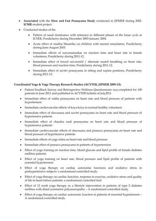 • Associated with the Slow and Fast Pranayama Study conducted in JIPMER during 2002.
ICMR student project.
• Conducted studies of the
• Pattern of nasal dominance with reference to different phases of the lunar cycle at
ICYER, Pondicherry during December 2003-January 2004.
• Acute effect of mukha bhastrika on children with mental retardation, Pondicherry
during June-August 2010.
• Immediate effects of suryanamaskar on reaction time and heart rate in female
volunteers, Pondicherry during 2011-12.
• Immediate effect of forced uni-nostril / alternate nostril breathing on heart rate,
blood pressure and reaction time, Pondicherry during 2011-12.
• Immediate effect of savitri pranayama in sitting and supine positions, Pondicherry
during 2011-12.
Coordinated Yoga & Yoga Therapy Research Studies (ACYTER, JIPMER 2009-13):
• Patient Feedback Survey and Retrospective Wellness Questionnaire was completed for 100
patients in June 2011 and published in ACYTER bulletin of July2011
• Immediate effect of sukha pranayama on heart rate and blood pressure of patients with
hypertension
• Immediate cardiovascular effects of kaya kriya in normal healthy volunteers
• Immediate effect of shavasana and savitri pranayama on heart rate and blood pressure of
hypertensive patients
• Immediate effect of chandra nadi pranayama on heart rate and blood pressure of
hypertensive patients
• Immediate cardiovascular effects of shavasana and pranava pranayama on heart rate and
blood pressure of hypertensive patients
• Immediate effects of yoga nidra on heart rate and blood pressure
• Immediate effect of pranava pranayama in patients of hypertension
• Effect of yoga training on reaction time, blood glucose and lipid profile of female diabetes
mellitus patients.
• Effect of yoga training on heart rate, blood pressure and lipid profile of patients with
essential hypertension
• Effect of yoga therapy on cardiac autonomic functions and oxidative stress in
prehypertensive subjects: a randomized controlled study.
• Effect of yoga therapy on cardiac function, response to exercise, oxidative stress and quality
of life in heart failure patients: a randomized controlled trial.
• Effect of 12 week yoga therapy as a lifestyle intervention in patients of type 2 diabetes
mellitus with distal symmetric polyneuropathy – A randomized controlled study.
• Effect of yoga therapy on cardiac autonomic function in patients of essential hypertension –
A randomized controlled study.
 