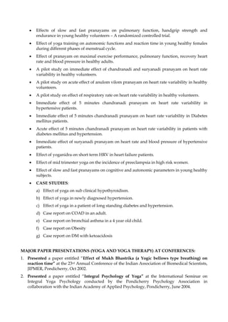 • Effects of slow and fast pranayams on pulmonary function, handgrip strength and
endurance in young healthy volunteers – A randomized controlled trial.
• Effect of yoga training on autonomic functions and reaction time in young healthy females
during different phases of menstrual cycle.
• Effect of pranayam on maximal exercise performance, pulmonary function, recovery heart
rate and blood pressure in healthy adults.
• A pilot study on immediate effect of chandranadi and suryanadi pranayam on heart rate
variability in healthy volunteers.
• A pilot study on acute effect of anulom vilom pranayam on heart rate variability in healthy
volunteers.
• A pilot study on effect of respiratory rate on heart rate variability in healthy volunteers.
• Immediate effect of 5 minutes chandranadi pranayam on heart rate variability in
hypertensive patients.
• Immediate effect of 5 minutes chandranadi pranayam on heart rate variability in Diabetes
mellitus patients.
• Acute effect of 5 minutes chandranadi pranayam on heart rate variability in patients with
diabetes mellitus and hypertension.
• Immediate effect of suryanadi pranayam on heart rate and blood pressure of hypertensive
patients.
• Effect of yoganidra on short term HRV in heart failure patients.
• Effect of mid trimester yoga on the incidence of preeclampsia in high risk women.
• Effect of slow and fast pranayams on cognitive and autonomic parameters in young healthy
subjects.
• CASE STUDIES:
a) Effect of yoga on sub clinical hypothyroidism.
b) Effect of yoga in newly diagnosed hypertension.
c) Effect of yoga in a patient of long standing diabetes and hypertension.
d) Case report on COAD in an adult.
e) Case report on bronchial asthma in a 4 year old child.
f) Case report on Obesity
g) Case report on DM with ketoacidosis
MAJOR PAPER PRESENTATIONS (YOGA AND YOGA THERAPY) AT CONFERENCES:
1. Presented a paper entitled “Effect of Mukh Bhastrika (a Yogic bellows type breathing) on
reaction time” at the 23rd Annual Conference of the Indian Association of Biomedical Scientists,
JIPMER, Pondicherry, Oct 2002.
2. Presented a paper entitled “Integral Psychology of Yoga” at the International Seminar on
Integral Yoga Psychology conducted by the Pondicherry Psychology Association in
collaboration with the Indian Academy of Applied Psychology, Pondicherry, June 2004.
 