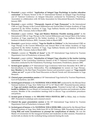 3. Presented a paper entitled, “Application of Integral Yoga Psychology in teacher education
curriculum” in Plenary Session of the 2nd International Seminar on Integral Yoga Psychology
and 6th National Conference on Integral Education conducted by Pondicherry Psychology
Association in collaboration with All India Association for Educational Research, Pondicherry,
January 2005.
4. Presented a paper entitled, “Therapeutic Aspects of Yogic Pranayama” in the International
CME on Yoga Therapy in the Current Millennium and Annual Meet of Indian Academy of Yoga
organised by the Indian Academy of Yoga, Yoga Sadhana Kendra and Institute of Medical
Sciences, BHU, Varanasi, India in March 2005.
5. Presented a paper entitled, “Yoga and Modern Medicine: Possible meeting points” in the
International CME on Yoga Therapy in the Current Millennium and Annual Meet of the Indian
Academy of Yoga organised by the Indian Academy of Yoga, Yoga Sadhana Kendra and
Institute of Medical Sciences, BHU, Varanasi, India in March 2005.
6. Presented a guest lecture entitled, “Yoga for Health in Children” in the International CME on
Yoga Therapy in the Current Millennium and Annual Meet of the Indian Academy of Yoga
organised by the Indian Academy of Yoga, Yoga Sadhana Kendra and Institute of Medical
Sciences, BHU, Varanasi, India in March 2005.
7. Chaired a session on “Benefits of Asana” at the 13th International Yoga festival by Tourism
Department, Govt of Pondicherry in January 2006.
8. Presented a paper entitled, “Introduction of Integral Yoga education in the teacher training
curriculum” in the Concluding Valedictory Session of the 7th National Conference on Integral
Education conducted by the Pondicherry Psychology Association, Pondicherry, January 2006.
9. Invited guest speaker at 5th International Yoga Conference held from December 28-31 2007 at
Kaivalyadhama in Lonavla, Maharasthra. Was co-chairperson for session on Yoga Therapy,
Jury Member for the Best Paper Presentation Session and presented a paper on “Yoga research
–where are we?” as part of the Panel Discussion on Recent Trends and Advancements in Yoga
Research.
10. Chaired paper presentation session at 14th International Yoga festival by Tourism Department,
Govt of Puducherry -Jan 2007.
11. Invited guest of honour at the NATIONAL YOGA WEEK 2007 conducted by the Morarji Desai
National Institute of Yoga, New Delhi from 12th to 16th March 2007. Presented keynote address
on Yoga and modern medicine: possible meeting points. Presented invited talk on Yoga for
health in children. He was Master of Ceremonies for inaugural function and moderator at other
sessions. Member of the consultation meetings held to discuss Yoga accreditation procedures
and policies.
12. Invited guest of honour at the MILANO YOGA FESTIVAL 2007 in Milan, Italy in October
2007. Presented 2 workshops and a musical concert.
13. Chaired the paper presentation session at the 15th International Yoga festival by Tourism
Department, Govt of Puducherry in January 2008.
14. Invited guest of honour at the NATIONAL YOGA WEEK 2008 conducted by the Morarji Desai
National Institute of Yoga, New Delhi from 25th to 29th February 2008. Presented invited talk on
Using BMI and waist circumference to preempt the complications of obesity. He was the
Master of Ceremonies for the inaugural function and moderator at other sessions. Presented an
invited talk on obesity for the workshop being conducted during the week.
 