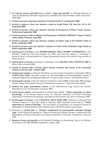 15. As resource person, presented paper entitled, “Yoga and sinusitis” in National Seminar on
Yoga for Respiratory Disorders organised by Vallabhai Patel Chest Institute, Delhi University -
April 2008.
16. Invited to present a daylong workshop at Cornwall on the 7th of September 2008.
17. Invited to present a three day intensive retreat at South Wales, UK from the 12th to 14th
September 2008.
18. Invited to present a three day intensive Seminar on Pranayama at Monte Verita, Locarno,
Switzerland, September 2008.
19. Invited to present a talk on Mudras and Pranayama at INDIAN EMBASSY -Tagore Cultural
centre, Berlin, Germany, Sept 2008.
20. Invited to present a three day intensive Seminar on Hatha Yoga at the Finnish Centre in
Berlin -September 2008.
21. Invited to present a two day intensive Seminar on Yantra at the Gitananda Yoga Society in
Berlin -September 2008.
22. Invited guest of honour at the INTERNATIONAL YOGA THERPY CONFERENCE in San
RAFAEL, California, USA from October 4-6, 2008. Gave Keynote address, 3 workshops, 3
practical classes and participated in 3 panel presentations along with eminent Yoga masters of
North America.
23. Invited guest of honour: presented 2 workshops at the MILANO YOGA FESTIVAL 2008 in
Milan, Italy in October 2008.
24. Invited to present talks, concerts, dance lessons, seminars and classes at the Gitananda
Ashram in Savona, Italy - October 2008.
25. Invited guest speaker at National Workshop on role of Yoga in Geriatrics in December 2008 at
CCRYN, New Delhi. Presented a paper on “Rheumatological and immunological aspects of
aging and importance of integrated approach of Yoga in senior citizens” and Panel discussion.
26. Invited guest speaker at the 29th National Conference of the IABMS in December 2008 at Ragas
Dental College and Hospital, Chennai and presented a paper on “Yoga for positive health”.
27. Chaired the paper presentation session at 16th International Yoga festival by Tourism
Department, Govt of Puducherry in January 2009.
28. Invited guest speaker and presented an invited talk entitled, “Indian approaches to school
psychology” in the Plenary Session of the 11th National Conference on School Psychology
organized by Pondicherry Psychology Association at Pondicherry, 10th and 11th of January 2009.
29. Invited guest of honour at the NATIONAL YOGA WEEK 2009 conducted by Morarji Desai
National Institute of Yoga, New Delhi in February 2009. Presented invited talk on “Indian
approaches to school psychology”. He was Master of Ceremonies for inaugural function &
participated in Brainstorming session with Secretary AYUSH & eminent Yoga experts.
30. Presented an invited talk on “Lifestyle modification of psychosomatic disorders through
Yoga” at the National Workshop on “Fitness to Overcome Lifestyle Diseases” conducted by the
Department of Physical Education and Sports, Pondicherry University, Pondicherry. February
2009.
31. Resource Person and panelist at the National Workshop on Introducing Yoga in the Medical
Curriculum. ACTYER, JIPMER, Pondicherry. March, 2009.
 