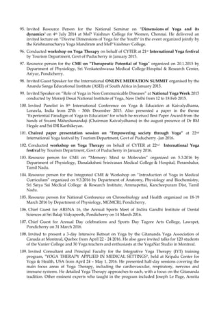 95. Invited Resource Person for the National Seminar on "Dimensions of Yoga and its
dynamics" on 4th July 2014 at MoP Vaishnav College for Women, Chennai. He delivered an
invited lecture on “Diverse Dimensions of Yoga for the Youth" in the event organized jointly by
the Krishnamacharya Yoga Mandiram and MoP Vaishnav College.
96. Conducted workshop on Yoga Therapy on behalf of CYTER at 21st International Yoga festival
by Tourism Department, Govt of Puducherry in January 2015.
97. Resource person for the CME on “Therapeutic Potential of Yoga” organized on 20.1.2015 by
Department of Physiology, Sri Venkateshwaraa Medical College Hospital & Research Center,
Ariyur, Pondicherry.
98. Invited Guest Speaker for the International ONLINE MEDIATION SUMMIT organised by the
Ananda Sanga Educational Institute (ASEI) of South Africa in January 2015.
99. Invited Speaker on “Role of Yoga in Non Communicable Diseases” at National Yoga Week 2015
conducted by Morarji Desai National Institute of Yoga, New Delhi from 12 to 18 Feb 2015.
100. Invited Panelist in 8th International Conference on Yoga & Education at Kaivalydhama,
Lonavla, India from 27th - 30th December 2015. Also presented a paper in the theme
"Experiential Paradigm of Yoga in Education" for which he received Best Paper Award from the
hands of Swami Maheshanandaji (Chairman Kaivalydhama) in the august presence of Dr BM
Hegde and Sri DR Karthikeyan.
101. Chaired paper presentation session on “Empowering society through Yoga” at 22nd
International Yoga festival by Tourism Department, Govt of Puducherry -Jan 2016.
102. Conducted workshop on Yoga Therapy on behalf of CYTER at 22nd International Yoga
festival by Tourism Department, Govt of Puducherry in January 2016.
103. Resource person for CME on “Memory: Mind to Molecules” organized on 5.3.2016 by
Department of Physiology, Danalakshmi Srinivasan Medical College & Hospital, Perambalur,
Tamil Nadu.
104. Resource person for the Integrated CME & Workshop on “Introduction of Yoga in Medical
Curriculum” organized on 9.3.2016 by Department of Anatomy, Physiology and Biochemistry,
Sri Satya Sai Medical College & Research Institute, Ammapettai, Kancheepuram Dist, Tamil
Nadu.
105. Resource person for National Conference on Chronobiology and Health organized on 18-19
March 2016 by Department of Physiology, MGMCRI, Pondicherry.
106. Chief Guest for ARENA 16, the Annual Sports Meet of Indira Gandhi Institute of Dental
Sciences at Sri Balaji Vidyapeeth, Pondicherry on 14 March 2016.
107. Chief Guest for Annual Day celebrations and Sports Day Tagore Arts College, Lawspet,
Pondicherry on 31 March 2016.
108. Invited to present a 3-day Intensive Retreat on Yoga by the Gitananda Yoga Association of
Canada at Montreal, Quebec from April 22 - 24 2016. He also gave invited talks for 120 students
of the Vanier College and 30 Yoga teachers and enthusiasts at the YogaNat Studio in Montreal.
109. Invited Consultant and Principal Faculty for the Integrative Yoga Therapy (IYT) training
program, "YOGA THERAPY APPLIED IN MEDICAL SETTINGS", held at Kripalu Center for
Yoga & Health, USA from April 24 – May 1, 2016. He presented half-day sessions covering the
main focus areas of Yoga Therapy, including the cardiovascular, respiratory, nervous and
immune systems. He detailed Yoga Therapy approaches to each, with a focus on the Gitananda
tradition. Other eminent experts who taught in the program included Joseph Le Page, Amrita
 