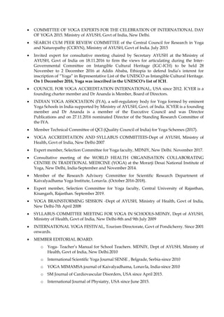 • COMMITTEE OF YOGA EXPERTS FOR THE CELEBRATION OF INTERNATIONAL DAY
OF YOGA 2015. Ministry of AYUSH, Govt of India, New Delhi.
• SEARCH CUM PEER REVIEW COMMITTEE of the Central Council for Research in Yoga
and Naturopathy (CCRYN), Ministry of AYUSH, Govt of India. July 2015
• Invited expert for consultative meeting chaired by Secretary AYUSH at the Ministry of
AYUSH, Govt of India on 18.11.2016 to firm the views for articulating during the Inter-
Governmental Committee on Intangible Cultural Heritage (IGC-ICH) to be held 28
November to 2 December 2016 at Addis Ababa, Ethiopia to defend India’s interest for
inscription of “Yoga” in Representative List of the UNESCO as Intangible Cultural Heritage.
On 1 December 2016, Yoga was inscribed in the UNESCO's list of ICH.
• COUNCIL FOR YOGA ACCREDITATION INTERNATIONAL, USA since 2012. ICYER is a
founding charter member and Dr Ananda is Member, Board of Directors.
• INDIAN YOGA ASSOCIATION (IYA), a self-regulatory body for Yoga formed by eminent
Yoga Schools in India supported by Ministry of AYUSH, Govt. of India. ICYER is a founding
member and Dr Ananda is a member of the Executive Council and was Director
Publications and on 27.11.2016 nominated Director of the Standing Research Committee of
the IYA.
• Member Technical Committee of QCI (Quality Council of India) for Yoga Schemes (2017).
• YOGA ACCREDITATION AND SYLLABUS COMMITTEES-Dept of AYUSH, Ministry of
Health, Govt of India, New Delhi-2007
• Expert member, Selection Committee for Yoga faculty, MDNIY, New Delhi. November 2017.
• Consultative meeting of the WORLD HEALTH ORGANISATION COLLABORATING
CENTRE IN TRADITIONAL MEDICINE (YOGA) at the Morarji Desai National Institute of
Yoga, New Delhi, India-September and November 2014.
• Member of the Research Advisory Committee for Scientific Research Department of
Kaivalyadhama Yoga Institute, Lonavla. (October 2016-2018).
• Expert member, Selection Committee for Yoga faculty, Central University of Rajasthan,
Kisangarh, Rajasthan. September 2019.
• YOGA BRAINSTORMING SESSION -Dept of AYUSH, Ministry of Health, Govt of India,
New Delhi-7th April 2008
• SYLLABUS COMMITTEE MEETING FOR YOGA IN SCHOOLS-MDNIY, Dept of AYUSH,
Ministry of Health, Govt of India, New Delhi-8th and 9th July 2009
• INTERNATIONAL YOGA FESTIVAL, Tourism Directorate, Govt of Pondicherry. Since 2001
onwards.
• MEMBER EDITORIAL BOARD:
o Yoga- Teacher’s Manual for School Teachers. MDNIY, Dept of AYUSH, Ministry of
Health, Govt of India, New Delhi.2010
o International Scientific Yoga Journal SENSE , Belgrade, Serbia-since 2010
o YOGA MIMAMSA journal of Kaivalyadhama, Lonavla, India-since 2010
o SM Journal of Cardiovascular Disorders, USA since April 2015.
o International Journal of Physiatry, USA since June 2015.
 