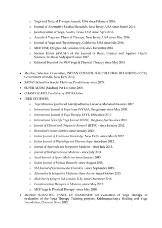 o Yoga and Natural Therapy Journal, USA since February 2016.
o Journal of Alternative Medical Research, New Jersey, USA since March 2016.
o Jacobs Journal of Yoga, Austin, Texas, USA since April 2016.
o Annals of Yoga and Physical Therapy, New Jersey, USA since May 2016.
o Journal of Yoga and Physiotherapy, California, USA since July 2016.
o MED ONE, Qingres Ltd, London, U.K since December 2016
o Section Editor (AYUSH) of the Journal of Basic, Clinical and Applied Health
Sciences, Sri Balaji Vidyapeeth since 2017.
o Editorial Board of the MOJ Yoga & Physical Therapy since May 2018
• Member, Selection Committee, INDIAN COUNCIL FOR CULTURAL RELATIONS (ICCR),
Government of India, New Dehi-2010.
• SADAY School for Special Children, Pondicherry since 2005.
• SUPER AUDIO (Madras) Pvt Ltd since 2005.
• COAST GUARD, Pondicherry-2013 October
• PEER REVIEWER:
o Yoga Mimamsa journal of Kaivalyadhama, Lonavla, Maharashtra-since 2007
o International Journal of Yoga from SVYASA, Bengaluru- since May 2009.
o International Journal of Yoga Therapy, IAYT, USA-since 2010
o International Scientific Yoga Journal SENSE , Belgrade, Serbia-since 2010
o Journal of Clinical and Diagnostic Research (JCDR) - since January 2012.
o Biomedical Human Kinetics-since January 2012
o Indian Journal of Traditional Knowledge, New Delhi -since March 2012
o Indian Journal of Physiology and Pharmacology- since June 2012
o Journal of Ayurveda and Integrative Medicine - since July 2013.
o Journal of BioPsycho Social Medicine - since July 2014.
o Saudi Journal of Sports Medicine- since January 2015.
o Indian Journal of Medical Research- since August 2015.
o SM Journal of Cardiovascular Disorders - since September 2015,.
o Alternative & Integrative Medicine: Open Access- since October 2015.
o Med One by Qingres Ltd, London, U.K- since December 2016.
o Complementary Therapies in Medicine -since May 2017.
o MOJ Yoga & Physical Therapy -since May 2018.
• Member SCIENTIFIC PANEL OF EXAMINERS for evaluation of Yoga Therapy or
evaluation of the Yoga Therapy Training projects, Krishnamacharya Healing and Yoga
Foundation, Chennai. Since 2012
 