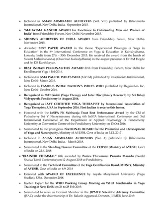 • Included in ASIAN ADMIRABLE ACHIEVERS (Vol. VIII) published by Rifacimento
International, New Delhi, India.- September 2015.
• "MAHATMA GANDHI AWARD for Excellence to Outstanding Men and Women of
India" from Friendship Forum, New Delhi-November 2015.
• SHINING ACHIEVERS OF INDIA AWARD from Friendship Forum, New Delhi-
November 2015.
• Awarded BEST PAPER AWARD in the theme "Experiential Paradigm of Yoga in
Education" in the 8th International Conference on Yoga & Education at Kaivalydhama,
Lonavla, India from 27th - 30th December 2015. He received the award from the hands of
Swami Maheshanandaji (Chairman Kaivalydhama) in the august presence of Dr BM Hegde
and Sri DR Karthikeyan.
• BEST INDIAN PERSONALITIES AWARD 2016 from Friendship Forum, New Delhi for
Excellence in Yoga - Feb 2016.
• Included in ASIA PACIFIC WHO’S WHO (XIV Ed) published by Rifacimento International,
New Delhi- March 2016.
• Included in FAMOUS INDIA: NATION’S WHO’S WHO published by Reguerdon Inc,
New Delhi- October 2016.
• Recognized as PhD Guide (Yoga Therapy and Inter Disciplinary Research) by Sri Balaji
Vidyapeeth, Pondicherry in August 2016.
• Recognized as IAYT CERTIFIED YOGA THERAPIST by International Association of
Yoga Therapists, USA in September 2016. First Indian to receive this honor.
• Honored with the InSPA PK Subbaraja Trust Best Performance Award by the CM of
Puducherry Sri V Narayanasamy during 6th InSPA International Conference and 3rd
International Conference of the Department of Applied Psychology of Pondicherry
University at Convention Centre of the Pondicherry University on 13 Oct 2016.
• Nominated to the prestigious NATIONAL BOARD for the Promotion and Development
of Yoga and Naturopathy, Ministry of AYUSH, Govt of India on 3.12. 2017
• Included in ASIAN ADMIRABLE ACHIEVERS (Vol. X) published by Rifacimento
International, New Delhi, India. - March 2018.
• Nominated to the Standing Finance Committee of the CCRYN, Ministry of AYUSH, Govt
of India on 22.6. 2018
• “IRAINERI CHEMMAL” title awarded by Paniru Thirumurai Pannatu Manadu (World
Shaiva Tamil Conference) on 12 August 2018 at Pondicherry.
• Nominated to the Technical Committee of the Yoga Certification Board, MDNIY, Ministry
of AYUSH, Govt of India on 6.9. 2018
• Honored with AWARD OF EXCELLENCE by Loyala Marymount University (Yoga
Studies), USA. December 2018.
• Invited Expert for the WHO Working Group Meeting on WHO Benchmarks in Yoga
Training at New Delhi on 26 to 28 Feb 2019.
• Nominated to serve as External Member in the JIPMER Scientific Advisory Committee
(JSAC) under the chairmanship of Dr. Rakesh Aggarwal, Director, JIPMER-June 2019.
 
