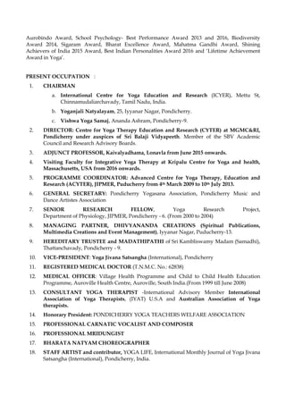 Aurobindo Award, School Psychology- Best Performance Award 2013 and 2016, Biodiversity
Award 2014, Sigaram Award, Bharat Excellence Award, Mahatma Gandhi Award, Shining
Achievers of India 2015 Award, Best Indian Personalities Award 2016 and ‘Lifetime Achievement
Award in Yoga’.
PRESENT OCCUPATION :
1. CHAIRMAN
a. International Centre for Yoga Education and Research (ICYER), Mettu St,
Chinnamudaliarchavady, Tamil Nadu, India.
b. Yoganjali Natyalayam, 25, Iyyanar Nagar, Pondicherry.
c. Vishwa Yoga Samaj, Ananda Ashram, Pondicherry-9.
2. DIRECTOR: Centre for Yoga Therapy Education and Research (CYTER) at MGMC&RI,
Pondicherry under auspices of Sri Balaji Vidyapeeth. Member of the SBV Academic
Council and Research Advisory Boards.
3. ADJUNCT PROFESSOR, Kaivalyadhama, Lonavla from June 2015 onwards.
4. Visiting Faculty for Integrative Yoga Therapy at Kripalu Centre for Yoga and health,
Massachusetts, USA from 2016 onwards.
5. PROGRAMME COORDINATOR: Advanced Centre for Yoga Therapy, Education and
Research (ACYTER), JIPMER, Puducherry from 4th March 2009 to 10th July 2013.
6. GENERAL SECRETARY: Pondicherry Yogasana Association, Pondicherry Music and
Dance Artistes Association
7. SENIOR RESEARCH FELLOW, Yoga Research Project,
Department of Physiology, JIPMER, Pondicherry - 6. (From 2000 to 2004)
8. MANAGING PARTNER, DHIVYANANDA CREATIONS (Spiritual Publications,
Multimedia Creations and Event Management), Iyyanar Nagar, Puducherry-13.
9. HEREDITARY TRUSTEE and MADATHIPATHI of Sri Kambliswamy Madam (Samadhi),
Thattanchavady, Pondicherry - 9.
10. VICE-PRESIDENT: Yoga Jivana Satsangha (International), Pondicherry
11. REGISTERED MEDICAL DOCTOR (T.N.M.C. No.: 62838)
12. MEDICAL OFFICER: Village Health Programme and Child to Child Health Education
Programme, Auroville Health Centre, Auroville, South India.(From 1999 till June 2008)
13. CONSULTANT YOGA THERAPIST -International Advisory Member International
Association of Yoga Therapists, (IYAT) U.S.A and Australian Association of Yoga
therapists.
14. Honorary President: PONDICHERRY YOGA TEACHERS WELFARE ASSOCIATION
15. PROFESSIONAL CARNATIC VOCALIST AND COMPOSER
16. PROFESSIONAL MRIDUNGIST
17. BHARATA NATYAM CHOREOGRAPHER
18. STAFF ARTIST and contributor, YOGA LIFE, International Monthly Journal of Yoga Jivana
Satsangha (International), Pondicherry, India.
 