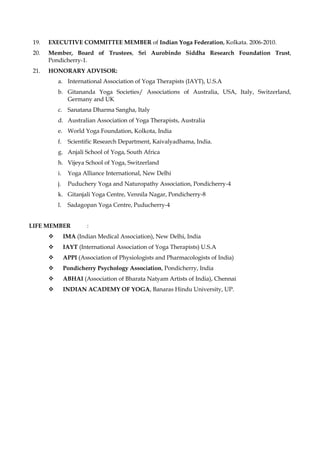 19. EXECUTIVE COMMITTEE MEMBER of Indian Yoga Federation, Kolkata. 2006-2010.
20. Member, Board of Trustees, Sri Aurobindo Siddha Research Foundation Trust,
Pondicherry-1.
21. HONORARY ADVISOR:
a. International Association of Yoga Therapists (IAYT), U.S.A
b. Gitananda Yoga Societies/ Associations of Australia, USA, Italy, Switzerland,
Germany and UK
c. Sanatana Dharma Sangha, Italy
d. Australian Association of Yoga Therapists, Australia
e. World Yoga Foundation, Kolkota, India
f. Scientific Research Department, Kaivalyadhama, India.
g. Anjali School of Yoga, South Africa
h. Vijeya School of Yoga, Switzerland
i. Yoga Alliance International, New Delhi
j. Puduchery Yoga and Naturopathy Association, Pondicherry-4
k. Gitanjali Yoga Centre, Vennila Nagar, Pondicherry-8
l. Sadagopan Yoga Centre, Puducherry-4
LIFE MEMBER :
❖ IMA (Indian Medical Association), New Delhi, India
❖ IAYT (International Association of Yoga Therapists) U.S.A
❖ APPI (Association of Physiologists and Pharmacologists of India)
❖ Pondicherry Psychology Association, Pondicherry, India
❖ ABHAI (Association of Bharata Natyam Artists of India), Chennai
❖ INDIAN ACADEMY OF YOGA, Banaras Hindu University, UP.
 