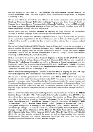 currently working on a text book on “Yoga Chikitsa: The Application of Yoga as a Therapy” as
well as “Saraswati’s Pearls” a book on Yoga and Music coauthored with Yogacharini Dr. Sangeeta
Laura Biagi of Italy.
He has also edited and revised the new editions of Dr Swami Gitananda Giri’s Correction of
Breathing Disorders through Rishiculture Ashtanga Yoga and also Pujya Swamiji’s books on
Mudras, Surya Namaskar and Pranayama in the Gitananda Tradition. He has had 218 scientific
and Yoga papers and 84 scientific abstracts on Yoga and Yoga research published along with 31
notes compilations on Yogic education and therapy.
He has also scripted and presented 19 DVDs on Yoga that are being marketed for a worldwide
audience in different languages by the famous Super Audio Company in Chennai.
He undertook the Diploma and Advanced Diploma courses in Yoga at ICYER under the guidance
of his Guru-father Yogamaharishi Dr. Swami Gitananda Giri in 1991 and following this joined
medical college in order to combine the best of eastern wisdom with the best of modern medical
science.
During his Medical Studies at J.N.M.C Wardha (Nagpur University), he was the top student in a
class of hundred. He secured Distinction in Surgery and a Gold Medal in Community Medicine
in his final year, topping about 500 students from the five Medical Colleges affiliated to Nagpur
University. He was also the Student Representative at Medical College. Later he completed his
internship at JIPMER Hospital, Pondicherry, India.
He has completed with distinction Post Graduate Diploma in Family Health (PGDFH) from Sri
Ramachandra Medical College (Deemed University), Chennai (2003). He has also completed a
Diploma in Psychological Counseling as well as a Diploma in Stress Management from the
Institute for Health Care Administration, Chennai in 2001 and a Certificate in Pediatrics from IMA
Sinha Institute, New Delhi. He was awarded MD (Alternative Medicine) by the Indian Council of
Alternative Medicines, Kolkata, West Bengal in 2013.
He was honured with the prestigious Doctorate of Science (DSc) in Yoga by the SVYASA Yoga
University in January 2019 for his lifetime work in the field of Yoga and Yoga research.
He was one of the Star performers in the television serial YOGA FOR YOUTH that was first
broadcast over New Delhi Doordarshan in November 1989. This series of twenty-five episodes is
regularly re-broadcast on the National Doordarshan Channel even to date. His musical concerts and
Mridungam have been regularly broadcast over Pondicherry television. He has presented five Yoga
programmes on NDTV in February 2008 with re-broadcasts numerous times. His Yoga DVDs are
regularly played on Shatabdi Express train services and are also now available through Tata Sky TV
network.
He was a performer of Bharata Natyam and has performed all over India and notably at the ABHAI
National Dance Festival in 1992. Following his father's Maha Samadhi on Dec. 29-1993 he has
stopped his dance performances and instead, focused his attention on Dance Choreography,
especially in the rhythmic aspect for Yoganjali Natyalayam. He has helped to choreograph 16
Major Dance Dramas and 15 Mini Dance Dramas for Yoganjali Natyalayam. He CO-DIRECTED
“Ramavathara” (2003), “Pancha Maha Bhuta” (2004), “Jayadeva’s Dasavathara” (2005) ,
“Navagraha Vazhipaadu: A homage to the Navagrahas” (2006), “Karna Charitram” (2007),
“Namashivaya Vazhga”- The story of Thiru Gnana Sambandar (2008), Panchali Sabadam (2009) ,
Muruga Muruga (2010), Shakuntala (2011), Thamizh Moothatti Avvai (2012), Lingasthakam
(2013), Pancha Maha Bhuta (2014), Navarasa (2015),Pancha Maha Devigal (2016), and Trishakti
(2018). He has also recently composed the music as well as choreographed four complete
Bharatanatyam Margams (the classical performing repertoire) with more than four dozen
compositions that could be called “Ananda Nartana Margam”
 