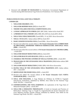 • Honored with AWARD OF EXCELLENCE by Puducherry Government Department of
Tourism during 26th International Yoga Festival at Pondicherry- 4 to 7 January 2020.
PUBLICATIONS IN YOGA AND YOGA THERAPY:
I. BOOKS (25)
1. YOGA FOR CHILDREN (1985)
2. YOGA FOR MODERN MAN (2002) & e-book 2013
3. THEORY SYLLABUS FOR YOGA COMPETITIONS (2002)
4. A YOGIC APPROACH TO STRESS (2003, 2007, 2018) - Italian ed & e-book 2013
5. A PRIMER OF YOGA THEORY (2004, 2008, 2014, 2017) & e-book (2013, 2014)
6. YOGA VINA VIDAI THOGUPPU (Tamil-2005) - 2nd ed, 2010- Meena Ramanathan
7. YOGA: 1 TO 10 (2005) - Italian edition 2009 & e-book 2013
8. BASIC LESSONS IN HATHA YOGA (Tamil-2006) - Meena Ramanathan
9. Revised and edited the second edition of Dr Swami Gitananda Giri’s CORRECTION
OF BREATHING DISORDERS THROUGH RISHICULTURE ASHTANGA YOGA
(2006). - e-book 2013
10. Revised and edited the second edition of Dr Swami Gitananda Giri’s MUDRAS (2006).
- e-book 2013
11. YOGA FOR WEIGHT REDUCTION.(2008) & e-book 2013
12. YOGA FOR HEALTH AND HEALING (2008) & e-book 2013
13. CHAKRAS: THE PSYCHIC CENTRES OF YOGA & TANTRA (2008) - e-book 2013
14. PRANAYAMA IN THE GITANANDA YOGA TRADITION (2008)-Italian edition 2009
- e-book 2013
15. YOGA FOR WEIGHT REDUCTION (TAMIL-2009) -With Meena Ramanathan
16. HATHA YOGA OF THE GITANANDA YOGA TRADITION (2009) -Italian edition
2011 - e-book 2013
17. MEDITATION THE INNER YOGA (2009) - e-book 2013
18. Revised and edited the second edition of Dr Swami Gitananda Giri’s SURYA
NAMASKAR (2011). - e-book 2013
19. YOGA AND WELLNESS. A Yoga Module for Wellness by ICYER & Yoganjali
Natyalayam, Puducherry. Published by MDNIY, New Delhi for the National Yoga
Week- Feb 2011. - e-book 2013
20. UNDERSTANDING THE YOGA DARSHAN. An exploration of the Yoga Sutra of
Maharishi Patanjali. (2011) - e-book 2013
21. YOGA FOR A WHOLISTIC PERSONALITY. A Guide to Concepts and Practices of
Rishiculture Ashtanga Yoga as Taught by Yogamaharishi Dr Swami Gitananda Giri
Guru Maharaj, Founder Ananda Ashram. Published by MDNIY, New Delhi for the
National Yoga Week- Feb 2012. - e-book 2013
 