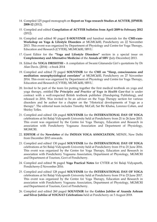 14. Compiled 125 paged monograph on Report on Yoga research Studies at ACYTER, JIPMER:
2008-12 (2012).
15. Compiled and edited Compilation of ACYTER bulletins from April 2009 to February 2012
(2012).
16. Compiled and edited 80 paged E-SOUVENIR and handout materials for the CME-cum-
Workshop on Yoga & Lifestyle Disorders at MGMC&RI, Pondicherry on 22 November
2013. This event was organized by Department of Physiology and Centre for Yoga Therapy,
Education and Research (CYTER), MGMC&RI, SBVU.
17. Guest Editor for the “Yoga and Lifestyle Disorders” section in a special issue on
Complementary and Alternative Medicine of the Annals of SBV (July-December) 2013.
18. Edited the YOGA DRISHTHI - A compilation of Swami Gitananda Giri’s quotations by Dr
Alan Davis. (2014) - e-book 2014
19. Compiled and edited 72 paged SOUVENIR for the CME on “Sleep, consciousness and
meditation: neurophysiological correlates” at MGMC&RI, Pondicherry on 27 November
2014. This event was organized by Department of Physiology and Centre for Yoga Therapy,
Education and Research (CYTER), MGMC&RI, SBVU.
20. Invited to be part of the team for putting together the first medical textbook on yoga and
yoga therapy, entitled The Principles and Practice of Yoga in Health Care that is under
contract with a well-respected British textbook publisher (Handspring Publishing), and
released in 2016. Was invited to be an advisor on the Yoga Therapy section for various
disorders and be author for a chapter on the "Historical developments of Yoga as a
therapy". The editorial team includes Timothy McCall, Sat Bir Khalsa, Lorenzo Cohen, and
Shirley Telles.
21. Compiled and edited 126 paged SOUVENIR for the INTERNATIONAL DAY OF YOGA
celebrations at Sri Balaji Vidyapeeth University held at Pondicherry from 21 to 26 June 2015.
This event was organized by the Centre for Yoga Therapy, Education and Research in
association with Pondicherry Yogasana Association and Department of Physiology,
MGMCRI.
22. EDITOR of the Newsletter of the INDIAN YOGA ASSOCIATION, MDNIY, New Delhi
from December 2015 onwards.
23. Compiled and edited 130 paged SOUVENIR for the INTERNATIONAL DAY OF YOGA
celebrations at Sri Balaji Vidyapeeth University held at Pondicherry from 19 to 21 June 2016.
This event was organized by the Centre for Yoga Therapy, Education and Research in
association with Pondicherry Yogasana Association, Department of Physiology, MGMCRI
and Department of Tourism, Govt of Pondicherry.
24. Compiled and edited 96 paged Yoga Practical Notes for CYTER at Sri Balaji Vidyapeeth,
Pondicherry-2 November 2016.
25. Compiled and edited 128 paged SOUVENIR for the INTERNATIONAL DAY OF YOGA
celebrations at Sri Balaji Vidyapeeth University held at Pondicherry from 19 to 23 June 2017.
This event was organized by the Centre for Yoga Therapy, Education and Research in
association with Pondicherry Yogasana Association, Department of Physiology, MGMCRI
and Department of Tourism, Govt of Pondicherry.
26. Compiled and edited 260 paged SOUVENIR for the Golden Jubilee of Ananda Ashram
and Silver Jubilee of YOGNAT Celebrations held at Pondicherry on 5 August 2018.
 