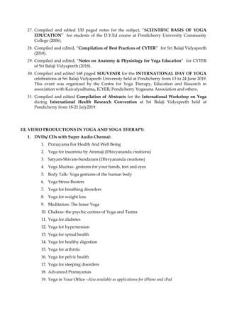 27. Compiled and edited 130 paged notes for the subject, “SCIENTIFIC BASIS OF YOGA
EDUCATION” for students of the D.Y.Ed course at Pondicherry University Community
College (2006).
28. Compiled and edited, “Compilation of Best Practices of CYTER” for Sri Balaji Vidyapeeth
(2018).
29. Compiled and edited, “Notes on Anatomy & Physiology for Yoga Education” for CYTER
of Sri Balaji Vidyapeeth (2018).
30. Compiled and edited 168 paged SOUVENIR for the INTERNATIONAL DAY OF YOGA
celebrations at Sri Balaji Vidyapeeth University held at Pondicherry from 13 to 24 June 2019.
This event was organized by the Centre for Yoga Therapy, Education and Research in
association with Kaivalyadhama, ICYER, Pondicherry Yogasana Association and others.
31. Compiled and edited Compilation of Abstracts for the International Workshop on Yoga
during International Health Research Convention at Sri Balaji Vidyapeeth held at
Pondicherry from 18-21 July2019.
III. VIDEO PRODUCTIONS IN YOGA AND YOGA THERAPY:
1. DVDs/ CDs with Super Audio Chennai:
1. Pranayama For Health And Well Being
2. Yoga for insomnia by Ammaji (Dhivyananda creations)
3. Satyam-Shivam-Sundaram (Dhivyananda creations)
4. Yoga Mudras- gestures for your hands, feet and eyes
5. Body Talk- Yoga gestures of the human body
6. Yoga Stress Busters
7. Yoga for breathing disorders
8. Yoga for weight loss
9. Meditation: The Inner Yoga
10. Chakras: the psychic centres of Yoga and Tantra
11. Yoga for diabetes
12. Yoga for hypertension
13. Yoga for spinal health
14. Yoga for healthy digestion
15. Yoga for arthritis
16. Yoga for pelvic health
17. Yoga for sleeping disorders
18. Advanced Pranayamas
19. Yoga in Your Office –Also available as applications for iPhone and iPad
 