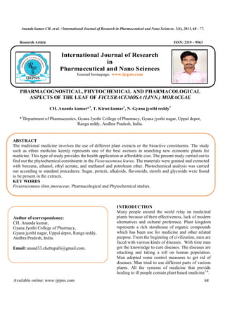 Ananda kumar CH. et al. / International Journal of Research in Pharmaceutical and Nano Sciences. 2(1), 2013, 68 - 77.
Available online: www.ijrpns.com 68
Research Article ISSN: 2319 – 9563
PHARMACOGNOSTICAL, PHYTOCHEMICAL AND PHARMACOLOGICAL
ASPECTS OF THE LEAF OF FICUSRACEMOSA (LINN.) MORACEAE
CH. Ananda kumar*1
, T. Kiran kumar1
, N. Gyana jyothi reddy1
*1
Department of Pharmaceutics, Gyana Jyothi College of Pharmacy, Gyana jyothi nagar, Uppal depot,
Ranga reddy, Andhra Pradesh, India.
INTRODUCTION
Many people around the world relay on medicinal
plants because of their effectiveness, lack of modern
alternatives and cultural preference. Plant kingdom
represents a rich storehouse of organic compounds
which has been use for medicine and other related
purpose. From the beginning of civilization, men are
faced with various kinds of diseases. With time man
got the knowledge to cure diseases. The diseases are
attacking and taking a toll on human population.
Man adopted some control measures to get rid of
diseases. Man tried to use different parts of various
plants. All the systems of medicine that provide
healing to ill people contain plant based medicine1-4
.
ABSTRACT
The traditional medicine involves the use of different plant extracts or the bioactive constituents. The study
such as ethno medicine keenly represents one of the best avenues in searching new economic plants for
medicine. This type of study provides the health application at affordable cost. The present study carried out to
find out the phytochemical constituents in the Ficusracemosa leaves. The materials were grained and extracted
with benzene, ethanol, ethyl acetate, and methanol and petroleum ether. Photochemical analysis was carried
out according to standard procedures. Sugar, protein, alkaloids, flavonoids, sterols and glycoside were found
to be present in the extracts.
KEY WORDS
Ficusracemosa (linn.)moraceae, Pharmacological and Phytochemical studies.
Author of correspondence:
CH. Ananda kumar,
Gyana Jyothi College of Pharmacy,
Gyana jyothi nagar, Uppal depot, Ranga reddy,
Andhra Pradesh, India.
Email: anand33.chettupalli@gmail.com.
International Journal of Research
in
Pharmaceutical and Nano Sciences
Journal homepage: www.ijrpns.com
 