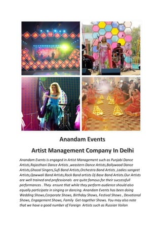 Anandam Events is engaged in Artist Management such as Punjabi Dance
Artists,Rajasthani Dance Artists ,weastern Dance Artists,Bollywood Dance
Artists,Ghazal Singers,Sufi Band Artists,Orchestra Band Artists ,Ladies sangeet
Artists,Qawwali Band Artists,Rock Band artists Dj Base Band Artists.Our Artists
are well trained and professionals are quite famous for their successfull
performances . They ensure that while they perform audience should also
equally participate in singing or dancing. Anandam Events has been doing
Wedding Shows,Corporate Shows, Birthday Shows, Festival Shows , Devotional
Shows, Engagement Shows, Family Get-together Shows. You may also note
that we have a good number of Foreign Artists such as Russian Voilon
 