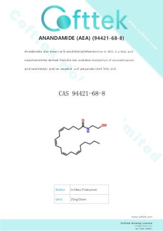ANANDAMIDE (AEA) (94421-68-8)
Anandamide, also known as N-arachidonoylethanolamine or AEA, is a fatty acid
neurotransmitter derived from the non-oxidative metabolism of eicosatetraenoic
acid (arachidonic acid) an essential ω-6 polyunsaturated fatty acid.
Status: In Mass Production
Unit: 25kg/Drum
www.cofttek.com
 