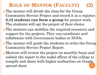 ROLE OF MENTOR (FACULTY) (2)
 The mentor will divide the class for the Group
Community Service Project and record it in a register.
8-12 students can form a group for project work.
The students will opt the project of their choice.
 The mentors can mobilize the required resources and
support for the projects. They can coordinate and
collaborate with Government bodies or NGOs.
 The mentor will guide the students to write the Group
Community Service Project Report.
 Mentors will review the project on monthly basis and
submit the report to the nodal officer of the college to
compile and share with higher authorities on Google
spread sheet 10
 