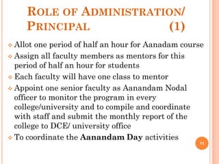 ROLE OF ADMINISTRATION/
PRINCIPAL (1)
 Allot one period of half an hour for Aanadam course
 Assign all faculty members as mentors for this
period of half an hour for students
 Each faculty will have one class to mentor
 Appoint one senior faculty as Aanandam Nodal
officer to monitor the program in every
college/university and to compile and coordinate
with staff and submit the monthly report of the
college to DCE/ university office
 To coordinate the Aanandam Day activities
11
 