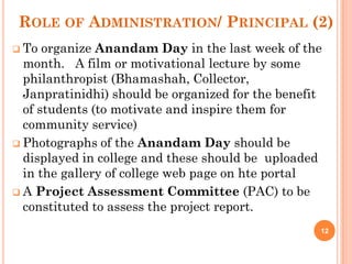 ROLE OF ADMINISTRATION/ PRINCIPAL (2)
 To organize Anandam Day in the last week of the
month. A film or motivational lecture by some
philanthropist (Bhamashah, Collector,
Janpratinidhi) should be organized for the benefit
of students (to motivate and inspire them for
community service)
 Photographs of the Anandam Day should be
displayed in college and these should be uploaded
in the gallery of college web page on hte portal
 A Project Assessment Committee (PAC) to be
constituted to assess the project report.
12
 