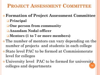 PROJECT ASSESSMENT COMMITTEE
 Formation of Project Assessment Committee
 Principal
 One person from community
 Anandam Nodal officer
 Mentors (1 to 7 or more members)
 The number of mentors can vary depending on the
number of projects and students in each college
 State level PAC to be formed at Commisionerate
level for colleges
 University level PAC to be formed for university
colleges and departments 13
 