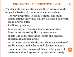 PROJECTS : SUGGESTIVE LIST (1)
 The students and mentor as per their interest would
support activities of community service such as:
 literacy programs, in today’s digital age many
organizations/individuals might also need help with
email and websites
 livelihood projects,
 time giving activities to adopted communities
(awareness regarding Govt. programmes)
 sports like yoga, meditation, drills and physical
exercises in adopted areas
 activities on arts and culture such as restoration of
traditional art and culture and also monuments.
 understand their responsibility in taking care of
environment and appreciating cultural diversity
14
 