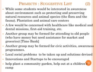 PROJECTS : SUGGESTIVE LIST (2)
 While some students would be interested in awareness
about environment such as protecting and preserving
natural resources and animal species (the flora and the
fauna). Plantation and animal care centers
 A few would be concerned with healthcare like medical and
dental missions, first-aid training, etc.
 Another group may be formed for attending to old people
(who have money but need assistance for market and
groceries) [Time Bank]
 Another group may be formed for civic activities, awareness
programmes.
 Local social problems to be taken up and solutions devised
 Innovations and Startups to be encouraged
 help plant a community garden, help out at a children’s
camp
15
 