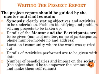 WRITING THE PROJECT REPORT
The project report should be guided by the
mentor and shall contain:
 Synopsis: clearly stating objectives and activities
to be undertaken. Problem identifying and problem
solving projects to be taken up.
 Details of the Mentor and the Participants are
to be given (name of mentor, name of participants,
phone number/mobile no and address)
 Location / community where the work was carried
out
 Details of Activities performed are to be given with
date
 Number of beneficiaries and impact on the society
(the object should be to empower the community
and make them self reliant)
16
 