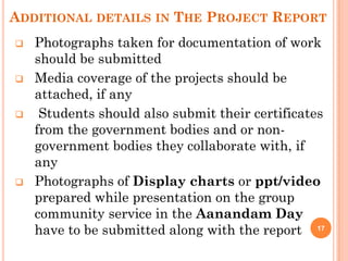 ADDITIONAL DETAILS IN THE PROJECT REPORT
 Photographs taken for documentation of work
should be submitted
 Media coverage of the projects should be
attached, if any
 Students should also submit their certificates
from the government bodies and or non-
government bodies they collaborate with, if
any
 Photographs of Display charts or ppt/video
prepared while presentation on the group
community service in the Aanandam Day
have to be submitted along with the report 17
 