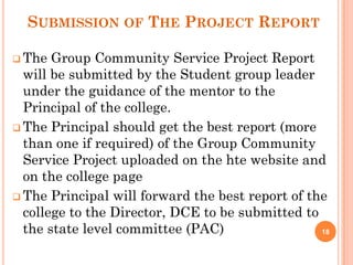 SUBMISSION OF THE PROJECT REPORT
 The Group Community Service Project Report
will be submitted by the Student group leader
under the guidance of the mentor to the
Principal of the college.
 The Principal should get the best report (more
than one if required) of the Group Community
Service Project uploaded on the hte website and
on the college page
 The Principal will forward the best report of the
college to the Director, DCE to be submitted to
the state level committee (PAC) 18
 