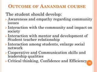 OUTCOME OF AANANDAM COURSE
The student should develop:
Awareness and empathy regarding community
issues
Interaction with the community and impact on
society
Interaction with mentor and development of
Student teacher relationship
Interaction among students, enlarge social
network
Cooperative and Communication skills and
leadership qualities
Critical thinking, Confidence and Efficiency 19
 