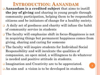 INTRODUCTION: AANANDAM
 Aanandam is a credited subject that aims to instill
the joy of giving and sharing in young people through
community participation, helping them to be responsible
citizens and be initiators of change for a healthy society.
 A daily act of goodness and charity will infuse the habit
of community service in students
 The faculty will emphasize shift in focus-Happiness is not
in acquiring things but permanent happiness comes from
giving, sharing and caring for someone
 The faculty will inspire students for Individual Social
Responsibility and will inculcate the qualities of
compassion, an open mind, a willingness to do whatever
is needed and positive attitude in students.
 Imagination and Creativity are to be appreciated.
 An aim and a vision is to be developed in students.
2
 