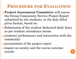 PROCEDURE FOR EVALUATION
 Project Assessment Committee will assess
the Group Community Service Project Report
submitted by the students, in the duly filled
given format, based on:
 Submission of the student dedicated daily diary
as per student attendance norms
 students’ performance and interaction with the
community
 presentation of the project report
 impact on society and the course outcome
results 20
 