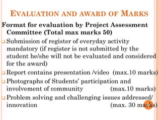 EVALUATION AND AWARD OF MARKS
Format for evaluation by Project Assessment
Committee (Total max marks 50)
 Submission of register of everyday activity
mandatory (if register is not submitted by the
student he/she will not be evaluated and considered
for the award)
 Report contains presentation /video (max.10 marks)
 Photographs of Students’ participation and
involvement of community (max.10 marks)
 Problem solving and challenging issues addressed/
innovation (max. 30 marks)
21
 