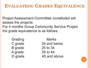 EVALUATION: GRADES EQUIVALENCE
Project Assessment Committee constituted will
assess the projects
For 4 months Group Community Service Project
the grade equivalence is as follows:
Grading Marks
C grade 24 and below
B grade 25 to 34
A grade 35 to 44
O grade 45 and above
22
 