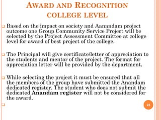 AWARD AND RECOGNITION
COLLEGE LEVEL
 Based on the impact on society and Aanandam project
outcome one Group Community Service Project will be
selected by the Project Assessment Committee at college
level for award of best project of the college.
 The Principal will give certificate/letter of appreciation to
the students and mentor of the project. The format for
appreciation letter will be provided by the department.
 While selecting the project it must be ensured that all
the members of the group have submitted the Anandam
dedicated register. The student who does not submit the
dedicated Anandam register will not be considered for
the award.
 23
 